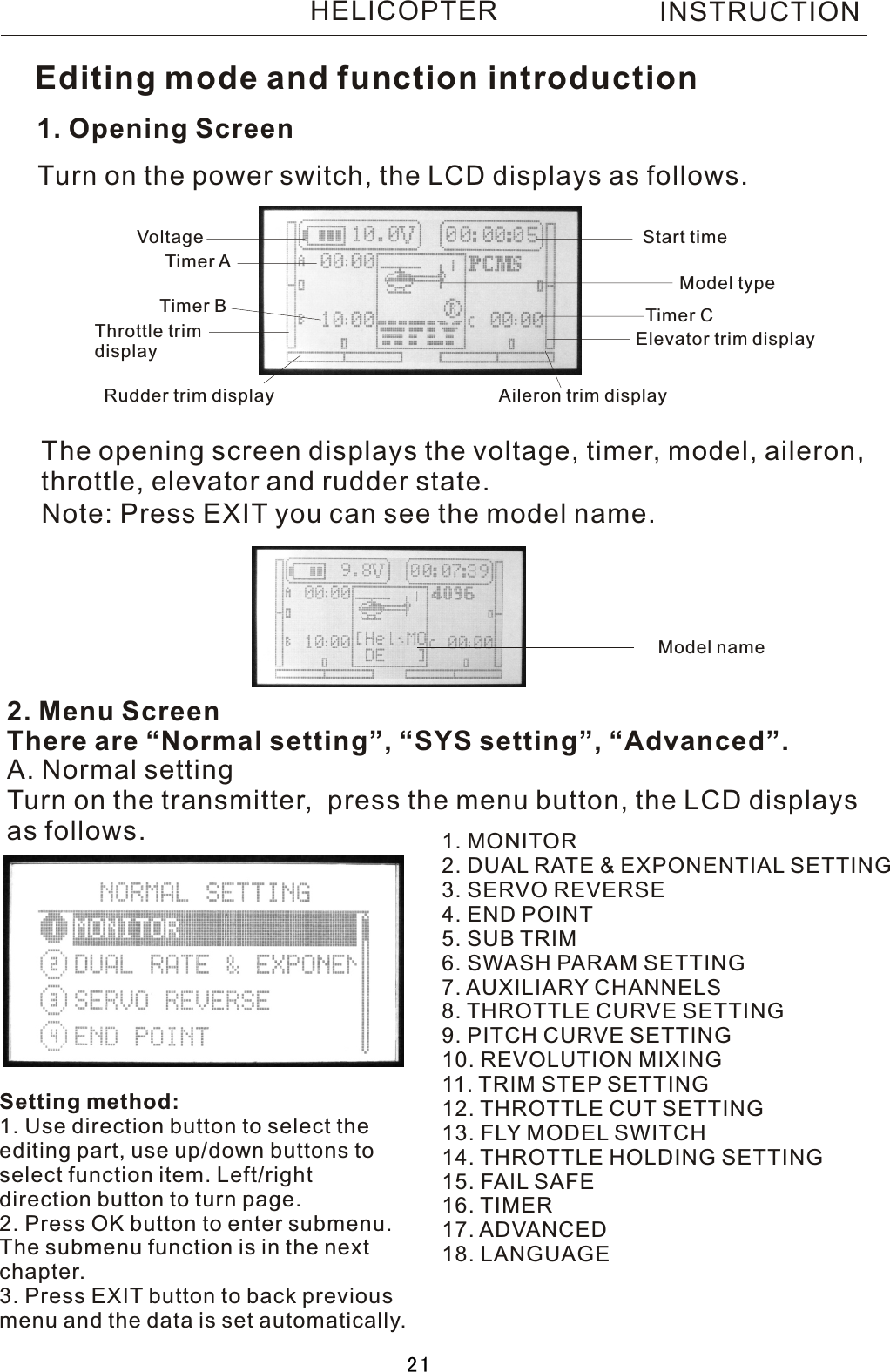 1. Opening ScreenThe opening screen displays the voltage, timer, model, aileron, throttle, elevator and rudder state.2. Menu ScreenThere are “Normal setting”, “SYS setting”, “Advanced”.Turn on the power switch, the LCD displays as follows.A. Normal settingTurn on the transmitter,  press the menu button, the LCD displaysas follows. 1. MONITOR2. DUAL RATE &amp; EXPONENTIAL SETTING3. SERVO REVERSE4. END POINT5. SUB TRIM6. SWASH PARAM SETTING7. AUXILIARY CHANNELS8. THROTTLE CURVE SETTING9. PITCH CURVE SETTING10. REVOLUTION MIXING11. TRIM STEP SETTING12. THROTTLE CUT SETTING13. FLY MODEL SWITCH14. THROTTLE HOLDING SETTING15.  FAIL  SAFE16. TIMER17. ADVANCED18. LANGUAGEVoltage Start timeTimer  ATimer  B Timer  CModel typeThrottle trim displayRudder trim display Aileron trim displayElevator trim displayEditing mode and function introductionNote: Press EXIT you can see the model name.Setting method:1. Use direction button to select theediting part, use up/down buttons toselect function item. Left/right direction button to turn page.2. Press OK button to enter submenu.The submenu function is in the nextchapter.3. Press EXIT button to back previousmenu and the data is set automatically.INSTRUCTIONModel nameHELICOPTER21