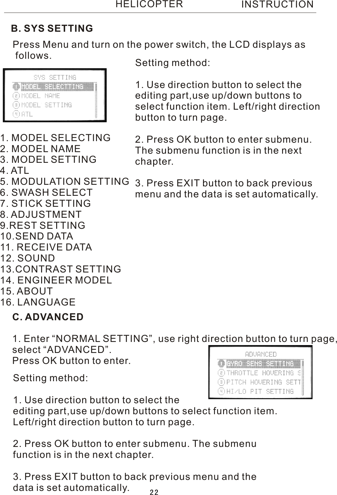 B. SYS SETTINGPress Menu and turn on the power switch, the LCD displays as follows.1. MODEL SELECTING2. MODEL NAME3. MODEL SETTING4. ATL5. MODULATION SETTING6. SWASH SELECT7. STICK SETTING8. ADJUSTMENT9.REST SETTING10.SEND DATA11. RECEIVE DATA12. SOUND13.CONTRAST SETTING14. ENGINEER MODEL15. ABOUT16. LANGUAGESetting method:1. Use direction button to select the editing part,use up/down buttons toselect function item. Left/right directionbutton to turn page.2. Press OK button to enter submenu. The submenu function is in the nextchapter.3. Press EXIT button to back previousmenu and the data is set automatically.C. ADVANCED1. Enter “NORMAL SETTING”, use right direction button to turn page,select “ADVANCED”.Press OK button to enter.Setting method:1. Use direction button to select the editing part,use up/down buttons to select function item.Left/right direction button to turn page.2. Press OK button to enter submenu. The submenufunction is in the next chapter.3. Press EXIT button to back previous menu and thedata is set automatically.INSTRUCTIONHELICOPTER22