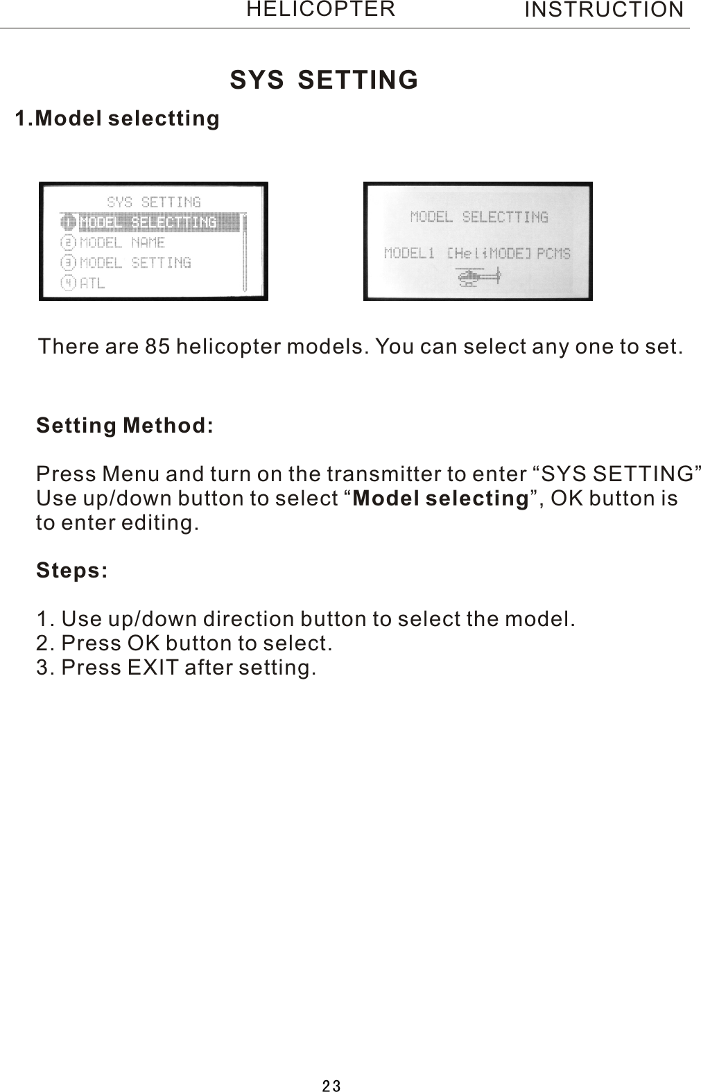 1.Model selecttingThere are 85 helicopter models. You can select any one to set.Setting Method:Press Menu and turn on the transmitter to enter “SYS SETTING”Use up/down button to select  “Model selecting”, OK button is to enter editing.Steps:1. Use up/down direction button to select the model.2. Press OK button to select.3. Press EXIT after setting.SYS SETTINGINSTRUCTIONHELICOPTER23