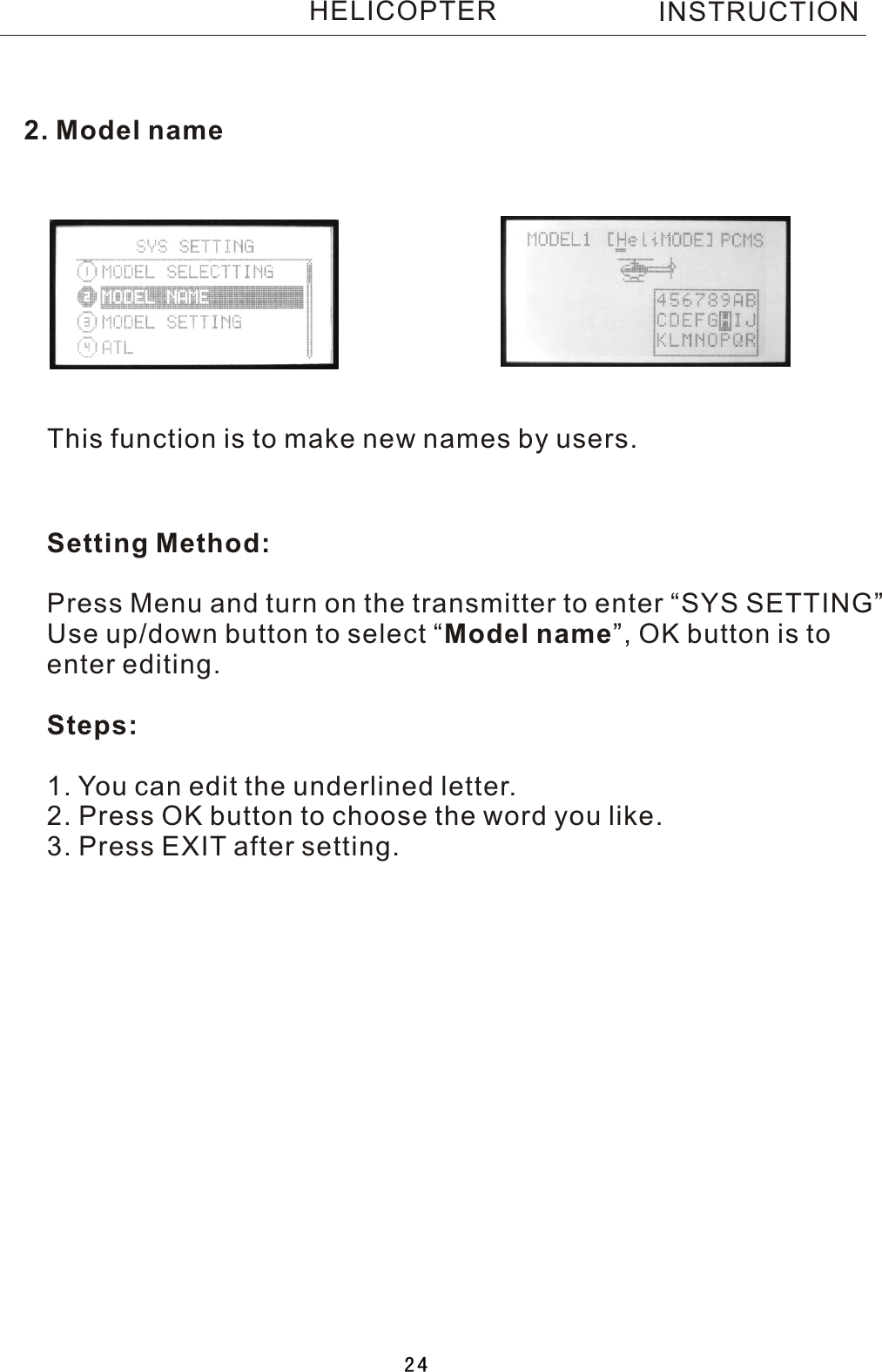 2. Model nameThis function is to make new names by users.Setting Method:Press Menu and turn on the transmitter to enter “SYS SETTING”Use up/down button to select  “Model name”, OK button is toenter editing.Steps:1. You can edit the underlined letter.2. Press OK button to choose the word you like.3. Press EXIT after setting. INSTRUCTIONHELICOPTER24