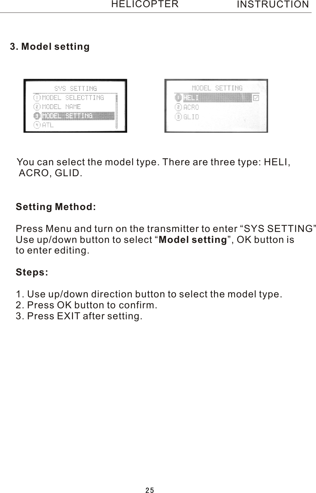 3. Model settingYou can select the model type. There are three type: HELI, ACRO, GLID.Setting Method:Press Menu and turn on the transmitter to enter “SYS SETTING”Use up/down button to select  “Model setting”, OK button is to enter editing.Steps:1. Use up/down direction button to select the model type.2. Press OK button to confirm.3. Press EXIT after setting. INSTRUCTIONHELICOPTER25