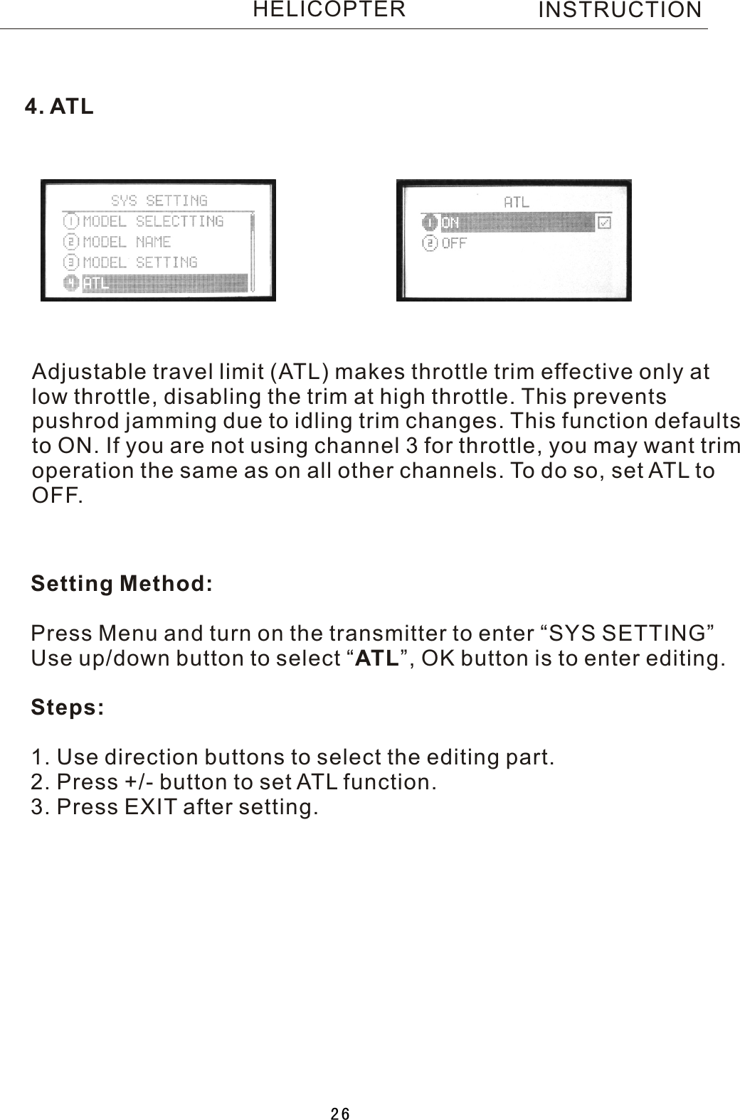 Adjustable travel limit (ATL) makes throttle trim effective only atlow throttle, disabling the trim at high throttle. This prevents pushrod jamming due to idling trim changes. This function defaults to ON. If you are not using channel 3 for throttle, you may want trimoperation the same as on all other channels. To do so, set ATL toOFF.Setting Method:Press Menu and turn on the transmitter to enter “SYS SETTING”Use up/down button to select  “ATL”, OK button is to enter editing.Steps:1. Use direction buttons to select the editing part.2. Press +/- button to set ATL function.3. Press EXIT after setting.4. ATLINSTRUCTIONHELICOPTER26