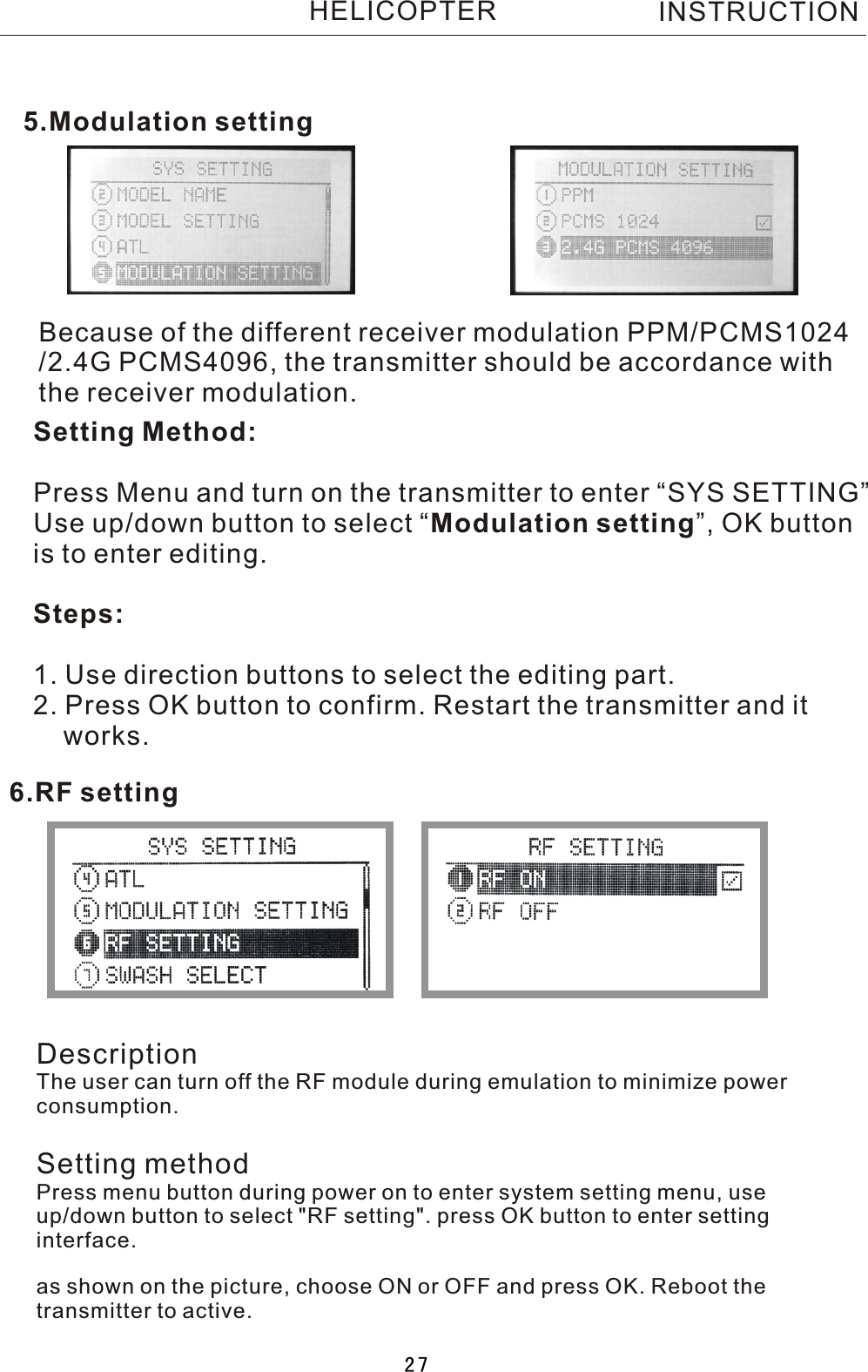 Because of the different receiver modulation PPM/PCMS1024/2.4G PCMS4096, the transmitter should be accordance with the receiver modulation.Setting Method:Press Menu and turn on the transmitter to enter “SYS SETTING”Use up/down button to select  “Modulation setting”, OK buttonis to enter editing.Steps:1. Use direction buttons to select the editing part.2. Press OK button to confirm. Restart the transmitter and it    works.5.Modulation setting6.RF settingINSTRUCTIONHELICOPTERDescriptionThe user can turn off the RF module during emulation to minimize power consumption.Setting methodPress menu button during power on to enter system setting menu, use up/down button to select &quot;RF setting&quot;. press OK button to enter setting interface.as shown on the picture, choose ON or OFF and press OK. Reboot the transmitter to active.27