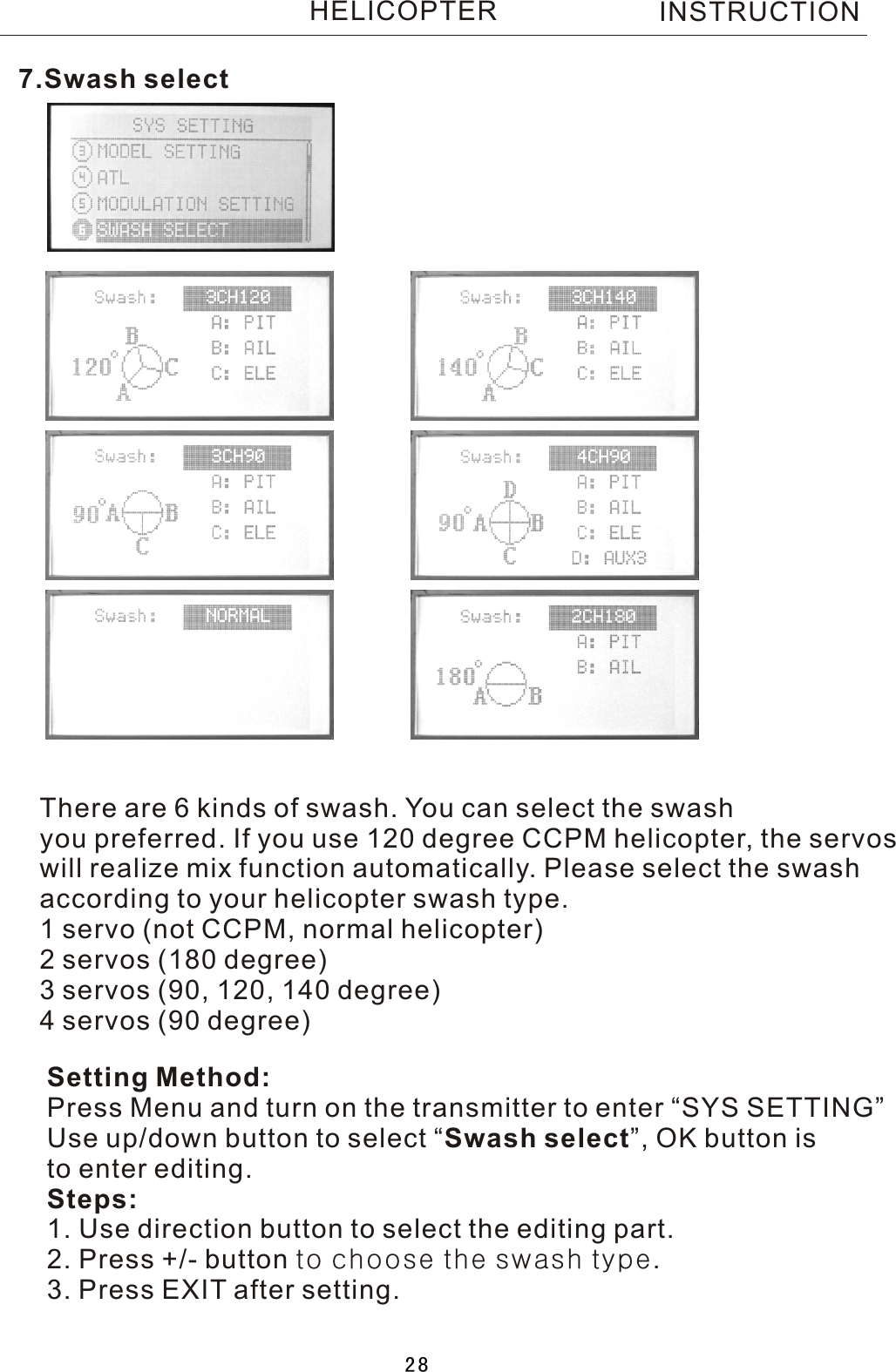 7.Swash selectSetting Method:Press Menu and turn on the transmitter to enter “SYS SETTING”Use up/down button to select  “Swash select”, OK button is to enter editing.Steps:1. Use direction button to select the editing part.2. Press +/- button to choose the swash type.3. Press EXIT after setting.There are  6  kinds of swash. You can select the swash you preferred. If you use 120 degree CCPM helicopter, the servoswill realize mix function automatically. Please select the swashaccording to your helicopter swash type.1  servo (not CCPM, normal helicopter)2  servos (180 degree)3  servos (90, 120, 140 degree)4  servos (90 degree)INSTRUCTIONHELICOPTER28