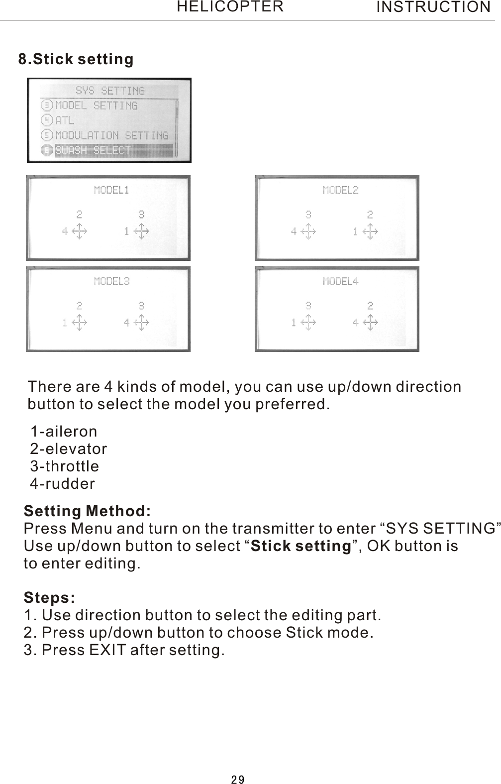 8.Stick settingThere are 4 kinds of model, you can use up/down direction button to select the model you preferred.Setting Method:Press Menu and turn on the transmitter to enter “SYS SETTING”Use up/down button to select  “Stick setting”, OK button is to enter editing.Steps:1. Use direction button to select the editing part.2. Press up/down button to choose Stick mode.3. Press EXIT after setting.1-aileron2-elevator3-throttle4-rudderINSTRUCTIONHELICOPTER29