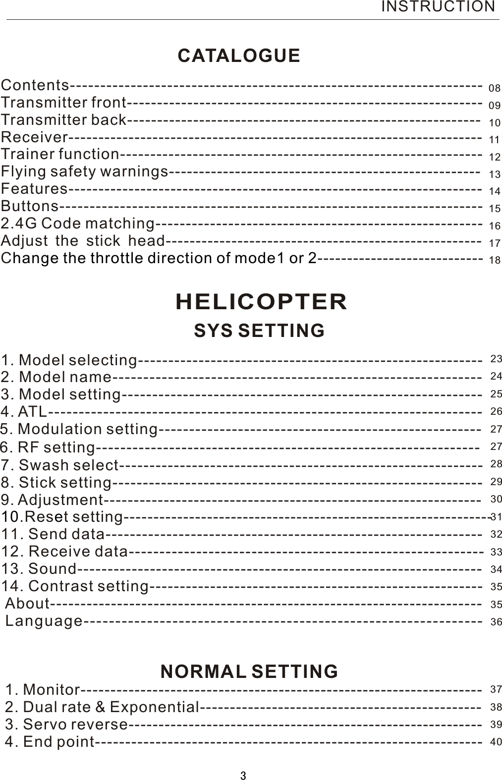 CATALOGUEContents-------------------------------------------------------------------- Transmitter front-----------------------------------------------------------     Transmitter back-----------------------------------------------------------   Receiver---------------------------------------------------------------------    Trainer function------------------------------------------------------------   Flying safety warnings---------------------------------------------------- Features--------------------------------------------------------------------- Buttons---------------------------------------------------------------------- 2.4G Code matching------------------------------------------------------Adjust the stick head-----------------------------------------------------C ----------------------------hange the throttle direction of mode1 or  21. Model selecting--------------------------------------------------------- 2. Model name------------------------------------------------------------3. Model setting-----------------------------------------------------------   4. ATL-----------------------------------------------------------------------   5. Modulation setting----------------------------------------------------- 6. RF setting------------------------------------- ------------ --------------7. Swash select------------------------------------------------------------   8. Stick setting-------------------------------------------------------------    9. Adjustment--------------------------------------------------------------- 10 e.Res t setting--------------------------------------------------------------   11. Send data--------------------------------------------------------------   12. Receive data----------------------------------------------------------    13. Sound------------------------------------------------------------------- 14. Contrast setting-------------------------------------------------------  About-----------------------------------------------------------------------    Language---------------------------------------------------------------  1. Monitor-------------------------------------------------------------------    2. Dual rate &amp; Exponential-----------------------------------------------    3. Servo reverse-----------------------------------------------------------    4. End point---------------------------------------------------------------- INSTRUCTIONHELICOPTERSYS SETTINGNORMAL SETTING080910111213141516171823242526272728293031323334353536373839403