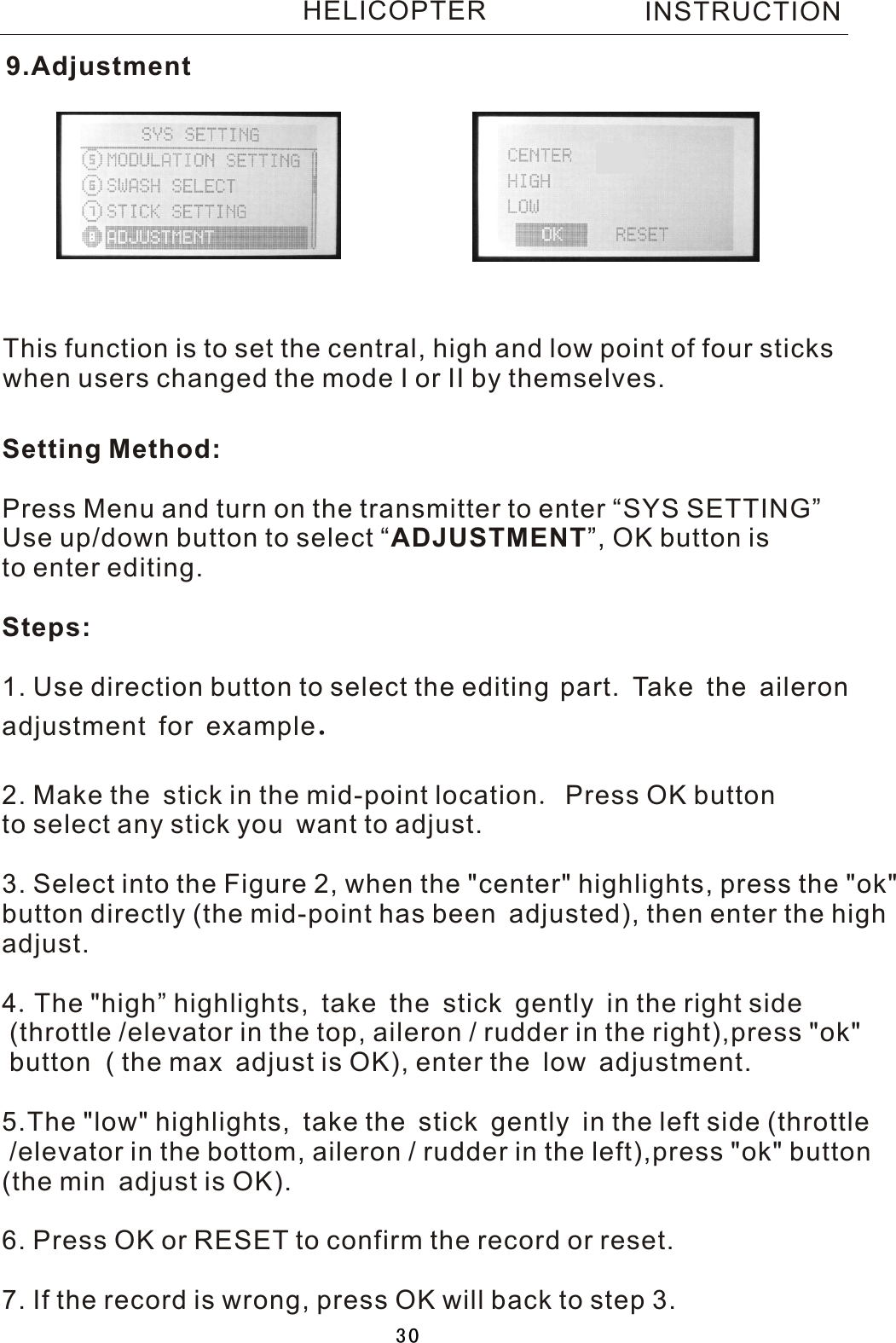 This function is to set the central, high and low point of four stickswhen users changed the mode I or II by themselves.Setting Method:Press Menu and turn on the transmitter to enter “SYS SETTING”Use up/down button to select  “ADJUSTMENT”, OK button is to enter editing.Steps:1. Use direction button to select the editing  part. Ta ke the aileron adjustment for example.2. Make the stick in the mid-point location.  Press OK button to select any stick you want to adjust.3. Select into the Figure 2, when the &quot;center&quot; highlights, press the &quot;ok&quot;button directly (the mid-point has been adjusted), then enter the highadjust.4.The &quot;high” highlights, take the stick gently in the right side  (throttle /elevator in the top, aileron / rudder in the right),press &quot;ok&quot; button  ( the max adjust is OK), enter the low adjustment.5.The &quot;low&quot; highlights, take the stick gently in the left side (throttle /elevator in the bottom, aileron / rudder in the left),press &quot;ok&quot; button (the min adjust is OK).6. Press OK or RESET to confirm the record or reset.7. If the record is wrong, press OK will back to step 3.9.AdjustmentINSTRUCTIONHELICOPTER30