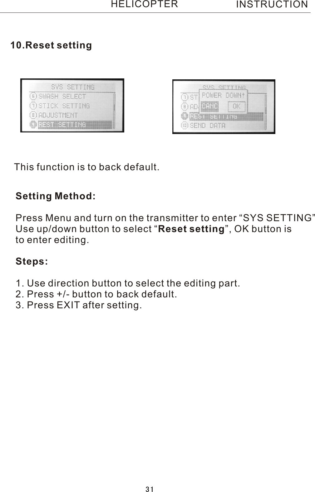 This function is to back default.Setting Method:Press Menu and turn on the transmitter to enter “SYS SETTING”Use up/down button to select  “Reset setting”, OK button is to enter editing.Steps:1. Use direction button to select the editing part.2. Press +/- button to back default.3. Press EXIT after setting.10.Reset settingINSTRUCTIONHELICOPTER31