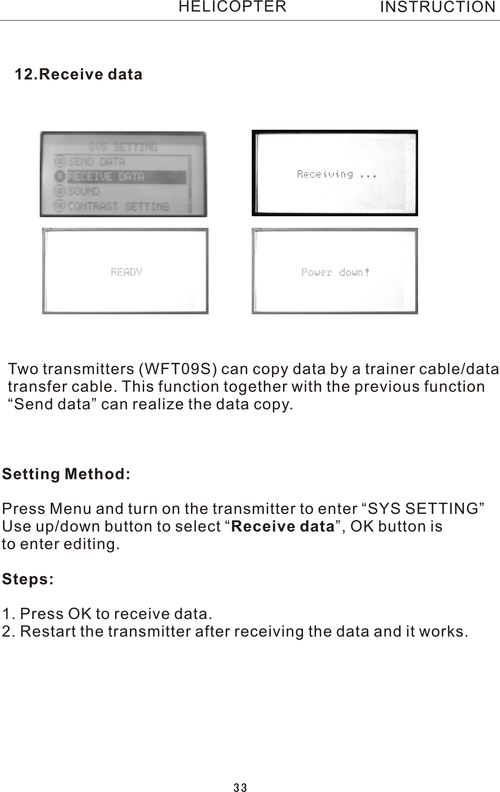 12.Receive dataTwo  transmitters (WFT09S) can copy data by a trainer cable/datatransfer cable. This function together with the previous function“Send data” can realize the data copy. Setting Method:Press Menu and turn on the transmitter to enter “SYS SETTING”Use up/down button to select  “Receive data”, OK button is to enter editing.Steps:1. Press OK to receive data.2. Restart the transmitter after receiving the data and it works.INSTRUCTIONHELICOPTER33