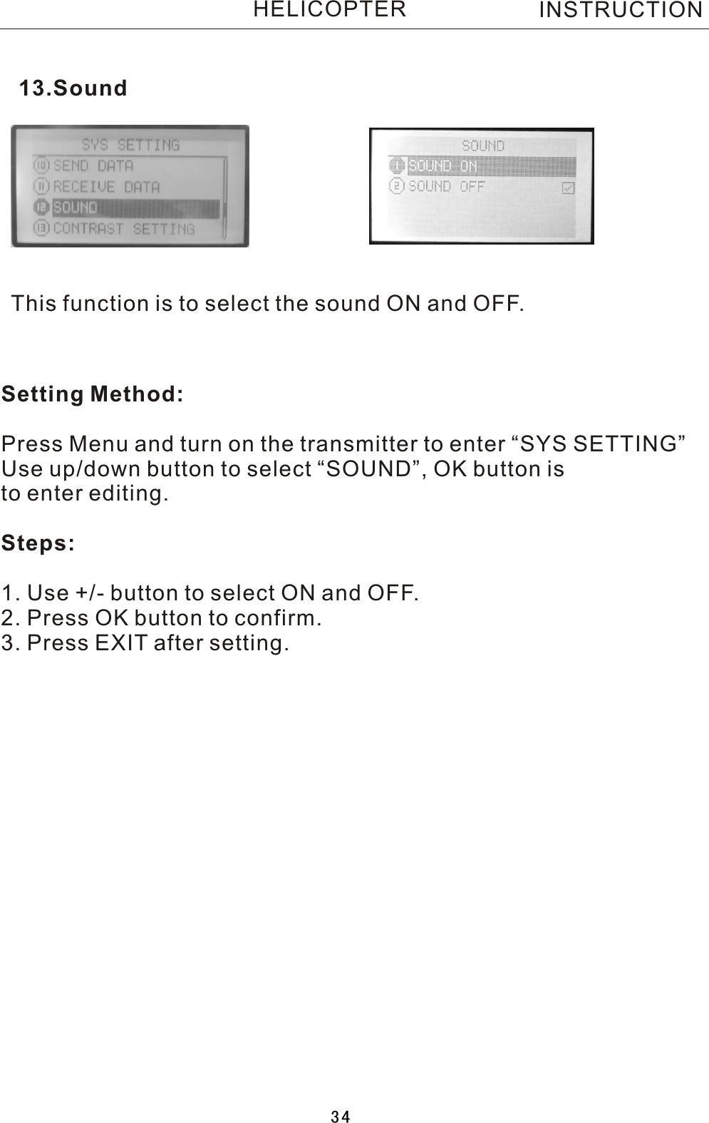 This function is to select the sound ON and OFF.Setting Method:Press Menu and turn on the transmitter to enter “SYS SETTING”Use up/down button to select “SOUND”, OK button is to enter editing.Steps:1. Use +/- button to select ON and OFF.2. Press OK button to confirm. 3. Press EXIT after setting.13.SoundINSTRUCTIONHELICOPTER34