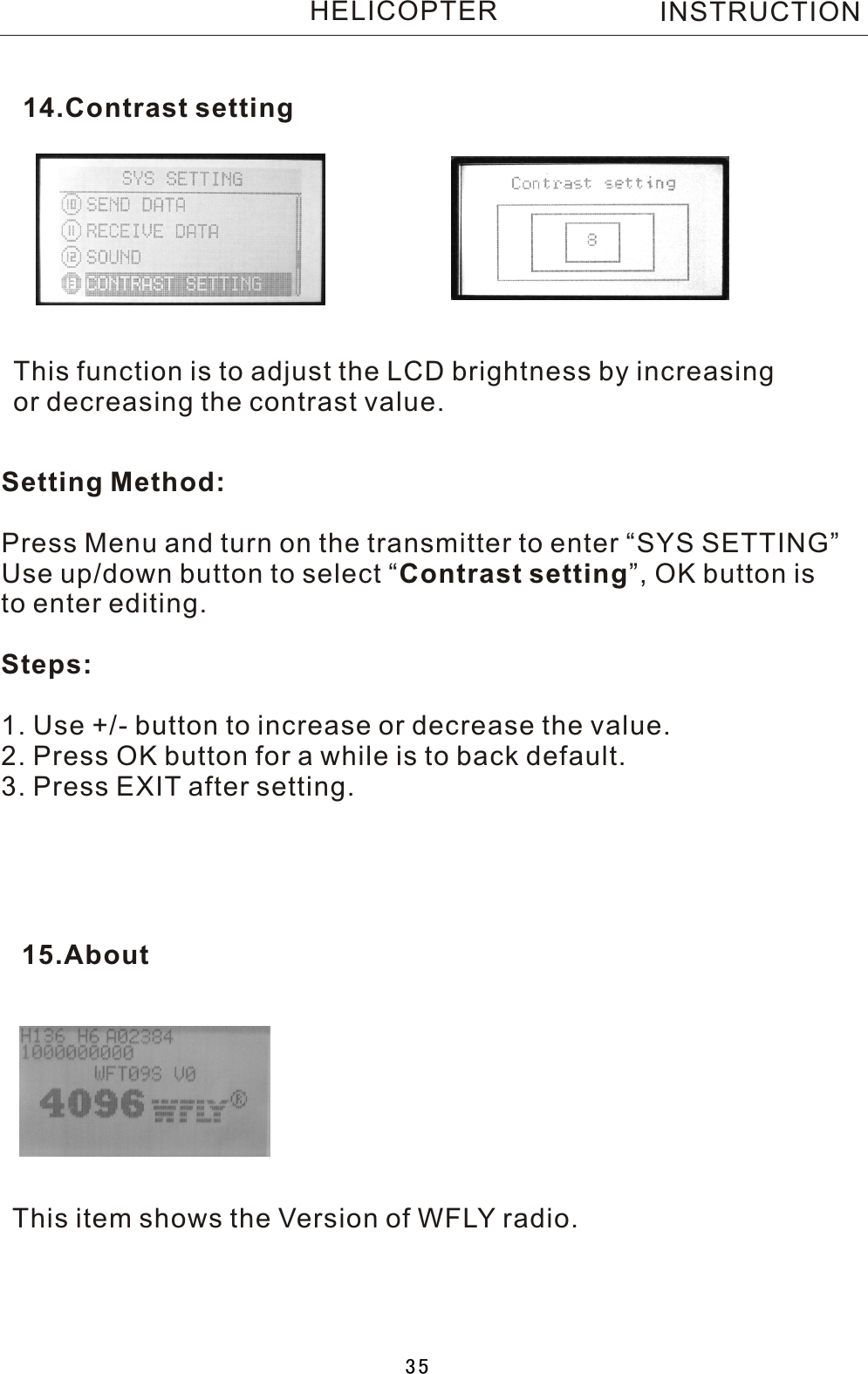 This function is to adjust the LCD brightness by increasing or decreasing the contrast value.Setting Method:Press Menu and turn on the transmitter to enter “SYS SETTING”Use up/down button to select  “Contrast setting”, OK button is to enter editing.Steps:1. Use +/- button to increase or decrease the value.2. Press OK button for a while is to back default. 3. Press EXIT after setting.14.Contrast settingINSTRUCTIONHELICOPTERThis item shows the Version of WFLY radio.15.About35