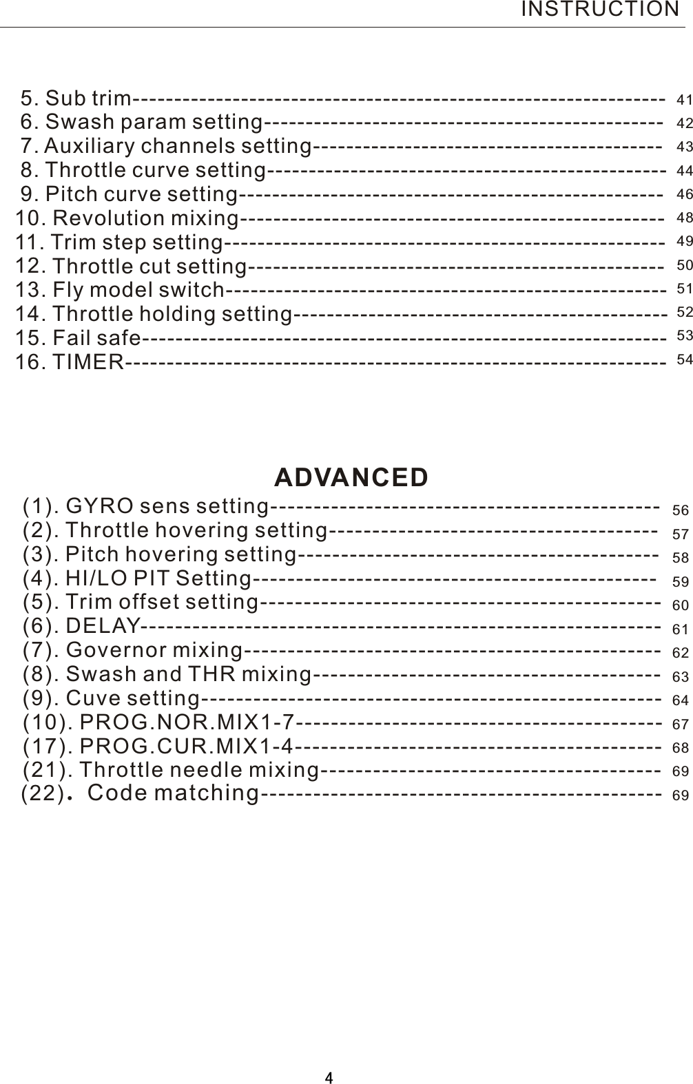      5. Sub trim----------------------------------------------------------------      6. Swash param setting------------------------------------------------        7. Auxiliary channels setting------------------------------------------        8. Throttle curve setting------------------------------------------------        9. Pitch curve setting---------------------------------------------------       10. Revolution mixing---------------------------------------------------       11. Trim step setting-----------------------------------------------------        12. Throttle cut setting--------------------------------------------------       13. Fly model switch-----------------------------------------------------       14. Throttle holding setting---------------------------------------------     15. Fail safe---------------------------------------------------------------     16. TIMER-----------------------------------------------------------------           (1). GYRO sens setting---------------------------------------------           (2). Throttle hovering setting--------------------------------------             (3). Pitch hovering setting------------------------------------------             (4). HI/LO PIT Setting-----------------------------------------------             (5). Trim offset setting----------------------------------------------             (6). DELAY------------------------------------------------------------             (7). Governor mixing------------------------------------------------             (8). Swash and THR mixing----------------------------------------           (9). Cuve setting-----------------------------------------------------             (10). PROG.NOR.MIX1-7------------------------------------------             (17). PROG.CUR.MIX1-4------------------------------------------             (21). Throttle needle mixing---------------------------------------             (22).Code matching----------------------------------------------INSTRUCTIONADVANCED414243444648495051525354565758596061626364676869694