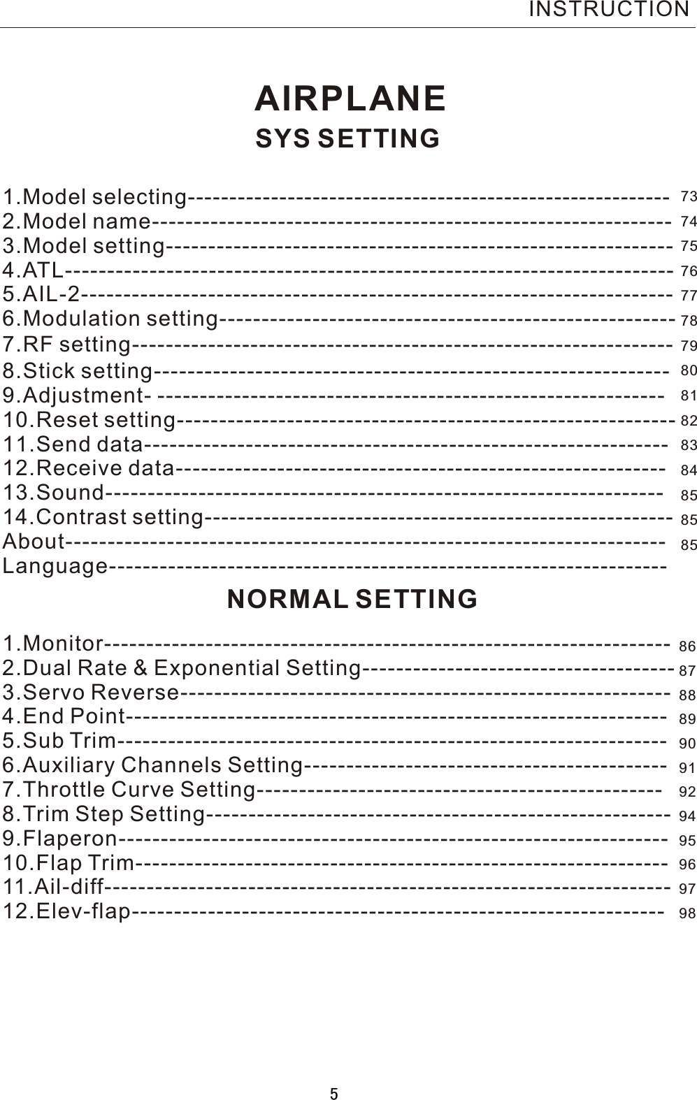 INSTRUCTIONAIRPLANESYS SETTING1.Model selecting---------------------------------------------------------- 2.Model name--------------------------------------------------------------   3.Model setting------------------------------------------------------------   4.ATL------------------------------------------------------------------------     5.AIL-2----------------------------------------------------------------------   6.Modulation setting------------------------------------------------------   7.RF setting-------------------------------------- ---------   -----------------8.Stick setting-------------------------------------------------------------9.Adjustment- ------------------------------------------------------------10.Reset setting----------------------------------------------------------- 11.Send data-------------------------------------------------------------- 12.Receive data---------------------------------------------------------- 13.Sound------------------------------------------------------------------14.Contrast setting--------------------------------------------------------About----------------------------------------------------------------------- Language------------------------------------------------------------------ NORMAL SETTING1.Monitor------------------------------------------------------------------- 2.Dual Rate &amp; Exponential Setting-------------------------------------   3.Servo Reverse----------------------------------------------------------   4.End Point----------------------------------------------------------------     5.Sub Trim-----------------------------------------------------------------    6.Auxiliary Channels Setting-------------------------------------------   7.Throttle Curve Setting------------------------------------------------ 8.Trim Step Setting------------------------------------------------------- 9.Flaperon----------------------------------------------------------------- 10.Flap Trim--------------------------------------------------------------- 11.Ail-diff------------------------------------------------------------------- 12.Elev-flap---------------------------------------------------------------   7374757677787980818283848585858687888990919294959697985
