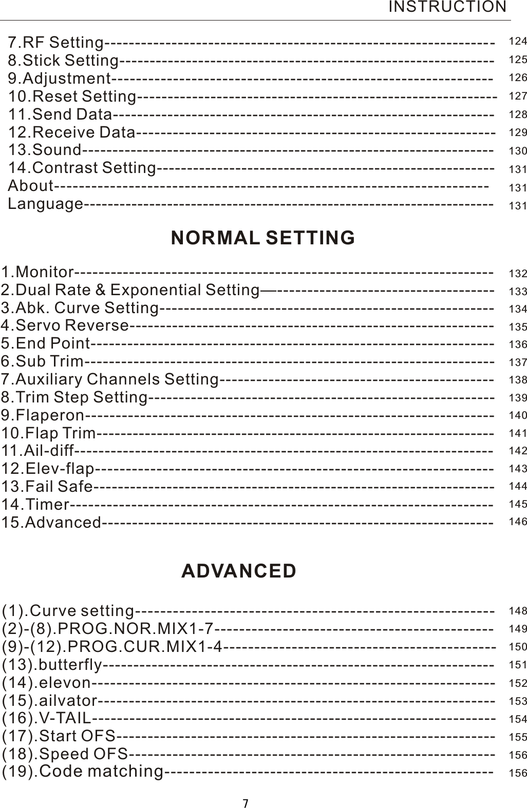 NORMAL SETTING1.Monitor---------------------------------------------------------------------2.Dual Rate  &amp;  Exponential Setting—------------------------------------ 3.Abk. Curve Setting-------------------------------------------------------4.Servo Reverse------------------------------------------------------------   5.End Point------------------------------------------------------------------   6.Sub Trim-------------------------------------------------------------------    7.Auxiliary Channels Setting---------------------------------------------   8.Trim Step Setting---------------------------------------------------------9.Flaperon------------------------------------------------------------------- 10.Flap Trim------------------------------------------------------------------11.Ail-diff--------------------------------------------------------------------- 12.Elev-flap----------------------------------------------------------------- 13.Fail Safe------------------------------------------------------------------14.Timer---------------------------------------------------------------------15.Advanced-----------------------------------------------------------------7.RF Setting---------- --------------------------------- ---------------------8.Stick Setting--------------------------------------------------------------9.Adjustment--------------------------------------------------------------10.Reset Setting-----------------------------------------------------------11.Send Data---------------------------------------------------------------12.Receive Data-----------------------------------------------------------13.Sound--------------------------------------------------------------------14.Contrast Setting--------------------------------------------------------About---------------------------------------------------------------------- Language---------------------------------------------------------------------   INSTRUCTION(1).Curve setting--------------------------------------------------------- (2)-(8).PROG.NOR.MIX1-7---------------------------------------------   (9)-(12).PROG.CUR.MIX1-4--------------------------------------------   (13).butterfly----------------------------------------------------------------    (14).elevon-----------------------------------------------------------------    (15).ailvator----------------------------------------------------------------   (16).V-TAIL-----------------------------------------------------------------   (17).Start OFS------------------------------------------------------------- (18).Speed OFS-----------------------------------------------------------(19).Code matching-----------------------------------------------------ADVANCED1241251261271281291301311311311321331341351361371381391401411421431441451461481491501511521531541551561567