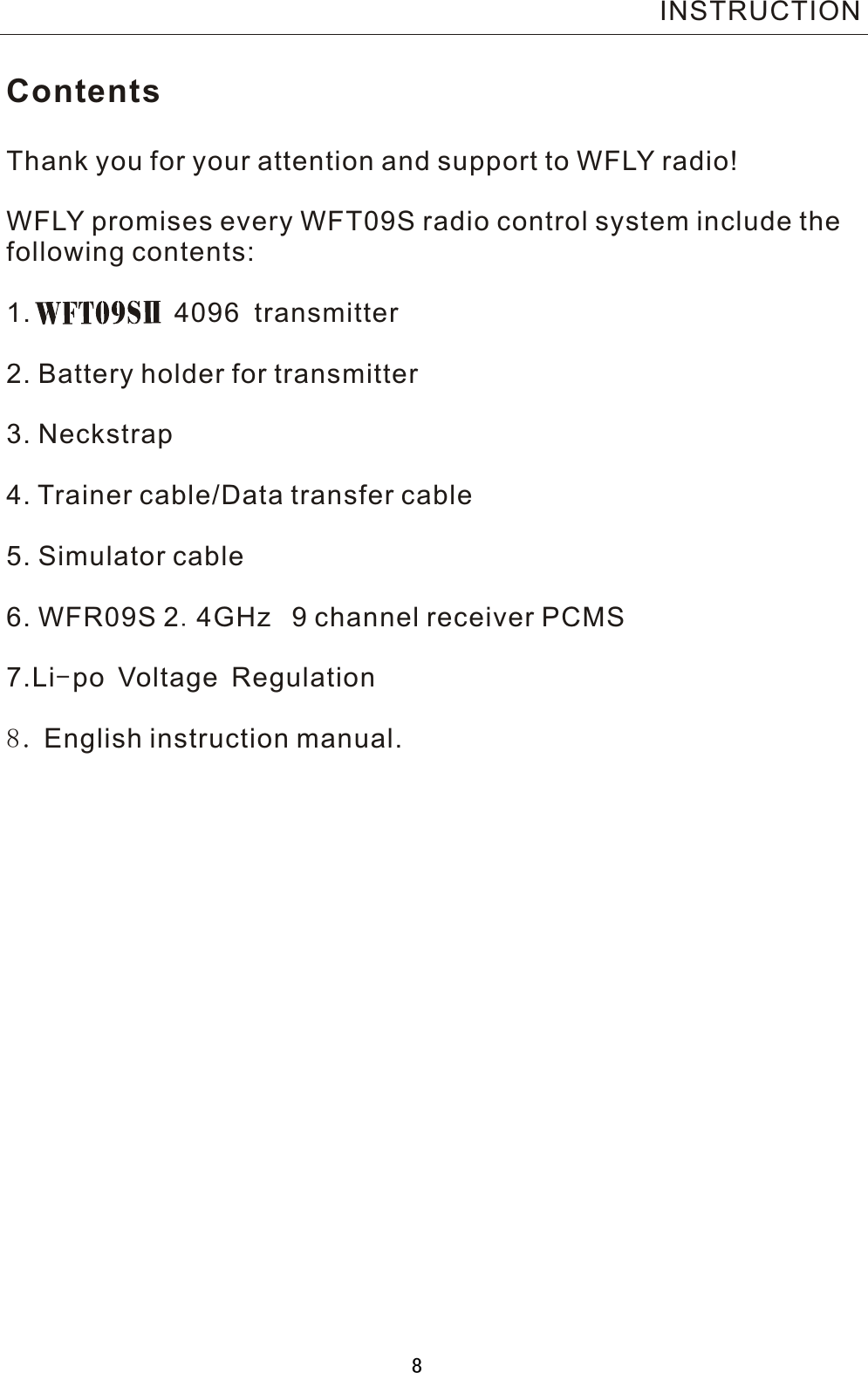 ContentsThank you for your attention and support to WFLY radio!WFLY promises every WFT09S radio control system include thefollowing contents:1.           4096  transmitter2. Battery holder for transmitter3. Neckstrap4. Trainer cable/Data transfer cable5. Simulator cable6. WFR09S  2.4GHz  9 channel receiver PCMS7.Li-po Voltage Regulation8. English instruction manual.INSTRUCTION8