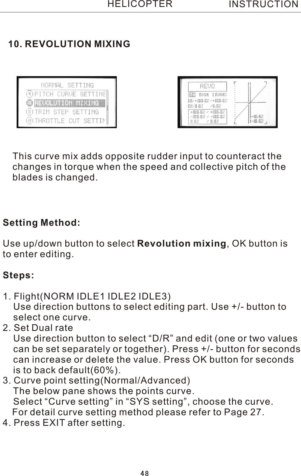 10. REVOLUTION MIXINGThis curve mix adds opposite rudder input to counteract thechanges in torque when the speed and collective pitch of the blades is changed.Setting Method:Use up/down button to select Revolution mixing,  OK button isto enter editing.Steps:1. Flight(NORM IDLE1 IDLE2 IDLE3)    Use direction buttons to select editing part. Use +/- button to     select one curve.2. Set Dual rate    Use direction button to select “D/R” and edit (one or two values     can be set separately or together). Press +/- button for seconds     can increase or delete the value. Press OK button for seconds       is to back default(60%). 3. Curve point setting(Normal/Advanced)    The below pane shows the points curve.    Select “Curve setting” in “SYS setting”, choose the curve.   For detail curve setting method please refer to Page 27.4. Press EXIT after setting.INSTRUCTIONHELICOPTER48