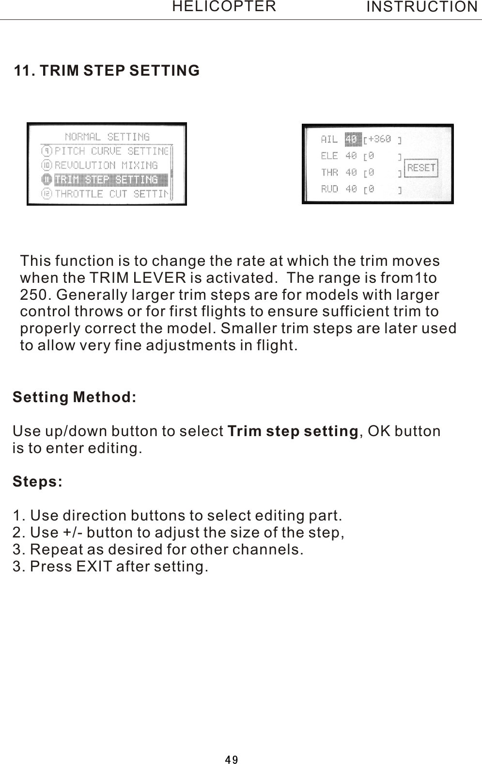 11.  TRIM STEP SETTINGThis function is to change the rate at which the trim moves when the TRIM LEVER is activated.    The range is from1to 250. Generally larger trim steps are for models with larger control throws or for first flights to ensure sufficient trim to properly correct the model. Smaller trim steps are later used to allow very fine adjustments in flight.Setting Method:Use up/down button to select Trim  step setting,  OK button is to enter editing.Steps:1. Use direction buttons to select editing part.2. Use +/- button to adjust the size of the step,3. Repeat as desired for other channels. 3. Press EXIT after setting.INSTRUCTIONHELICOPTER49