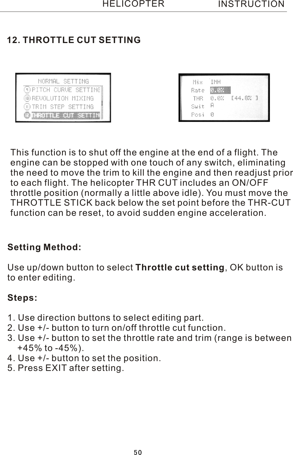 12. THROTTLE CUT SETTINGThis function is to shut off the engine at the end of a flight. Theengine can be stopped with one touch of any switch, eliminating the need to move the trim to kill the engine and then readjust priorto each flight. The helicopter THR CUT includes an ON/OFF throttle position (normally a little above idle). You must move the THROTTLE STICK back below the set point before the THR-CUT function can be reset, to avoid sudden engine acceleration.Setting Method:Use up/down button to select Throttle cut setting,  OK button isto enter editing.Steps:1. Use direction buttons to select editing part.2. Use +/- button to turn on/off throttle cut function.3. Use +/- button to set the throttle rate and trim (range is between     +45% to -45%).4. Use +/- button to set the position.5. Press EXIT after setting.INSTRUCTIONHELICOPTER50