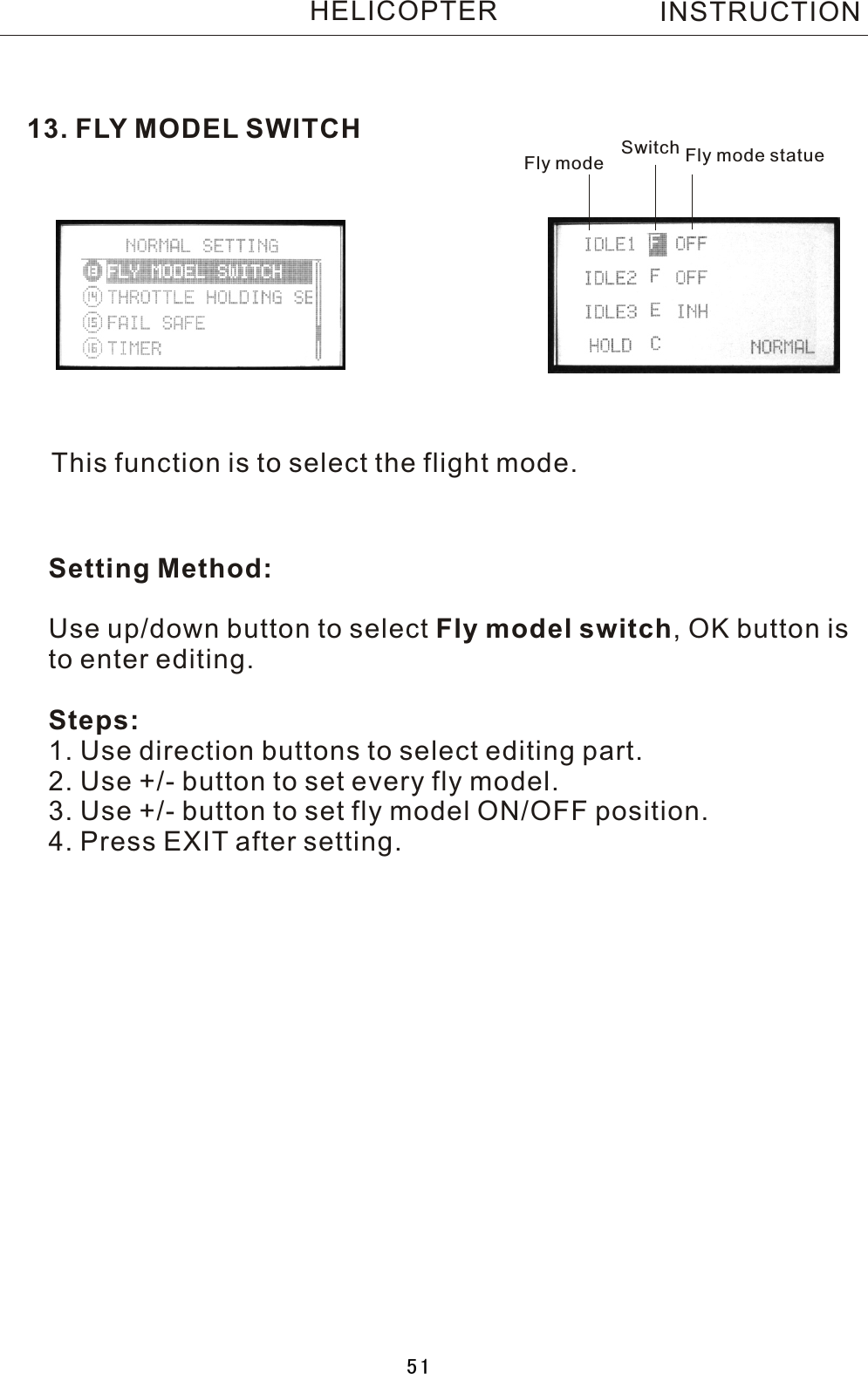 13. FLY MODEL SWITCHThis function is to select the flight mode.Fly mode Switch Fly mode statueSetting Method:Use up/down button to select Fly model switch,  OK button is to enter editing.Steps:1. Use direction buttons to select editing part.2. Use +/- button to set every fly model.3. Use +/- button to set fly model ON/OFF position.4. Press EXIT after setting.INSTRUCTIONHELICOPTER51