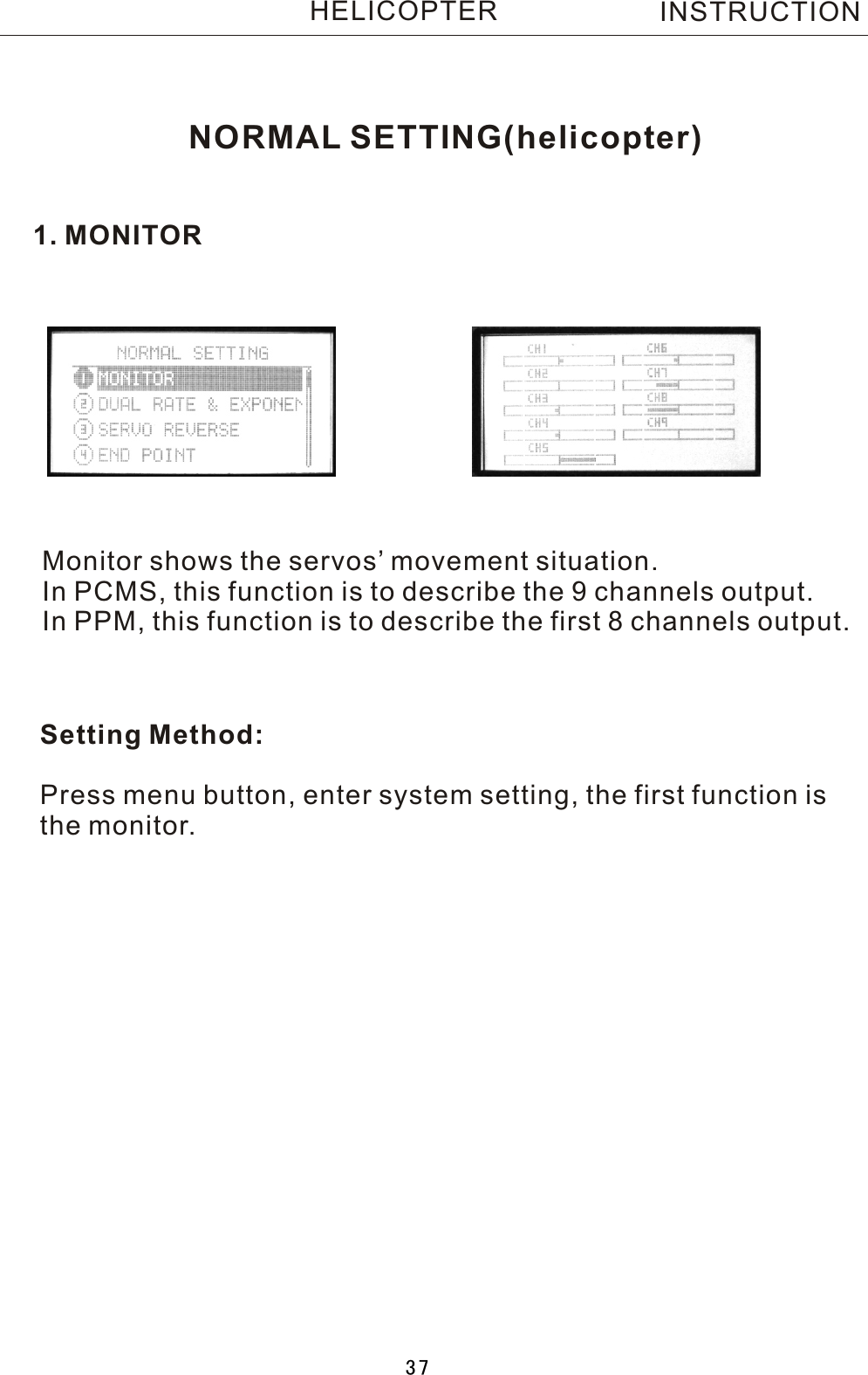 NORMAL SETTING(helicopter)1. MONITORMonitor shows the servos’ movement situation.In PCMS, this function is to describe the 9 channels output.In PPM, this function is to describe the first 8 channels output.Setting Method:Press menu button, enter system setting, the first function isthe monitor.INSTRUCTIONHELICOPTER37