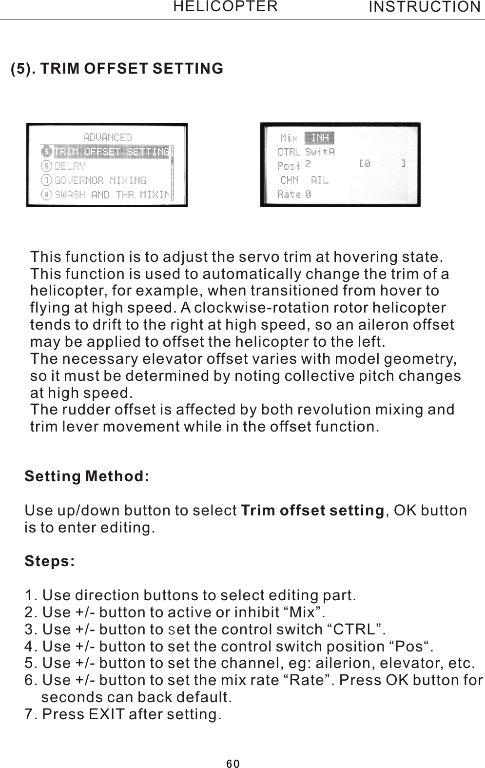 (5). TRIM OFFSET SETTINGThis function is to adjust the servo trim at hovering state.This function is used to automatically change the trim of  a helicopter, for example, when transitioned from hover to flying at high speed.  A  clockwise-rotation rotor helicopter tends to drift to the right at high speed, so an aileron offset may be applied to offset the helicopter to the left. The necessary elevator offset varies with model geometry, so it must be determined by noting collective pitch changes at high speed.The rudder offset is affected by both revolution mixing and trim lever movement while in the offset function.Setting Method:Use up/down button to select Trim  offset setting,  OK button is to enter editing.Steps:1. Use direction buttons to select editing part.2. Use +/- button to active or inhibit “Mix”.3. Use +/- button to set the control switch “CTRL”.4. Use +/- button to set the control switch position “Pos“.5. Use +/- button to set the channel, eg: ailerion, elevator, etc.6. Use +/- button to set the mix rate “Rate”. Press OK button for     seconds can back default.7. Press EXIT after setting.INSTRUCTIONHELICOPTER60