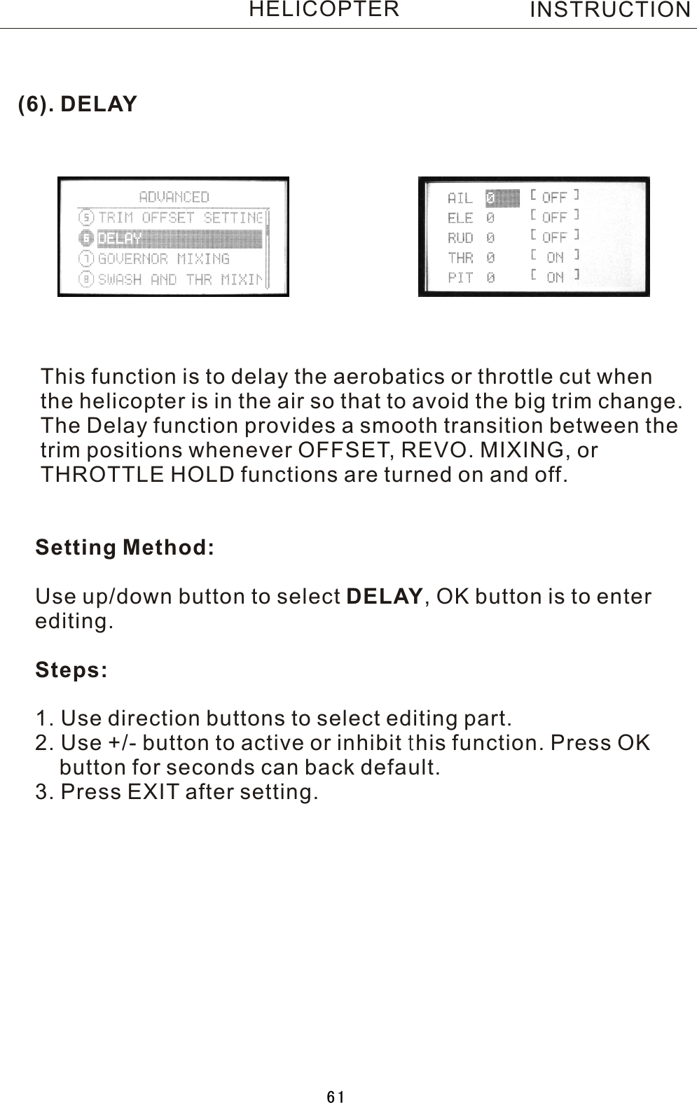 (6). DELAYThis function is to delay the aerobatics or throttle cut when the helicopter is in the air so that to avoid the big trim change.The Delay function provides a smooth transition between thetrim positions whenever OFFSET, REVO. MIXING, or THROTTLE HOLD functions are turned on and off.Setting Method:Use up/down button to select DELAY,  OK button is to enter editing.Steps:1. Use direction buttons to select editing part.2. Use +/- button to active or inhibit this function. Press OK    button for seconds can back default.3. Press EXIT after setting.INSTRUCTIONHELICOPTER61