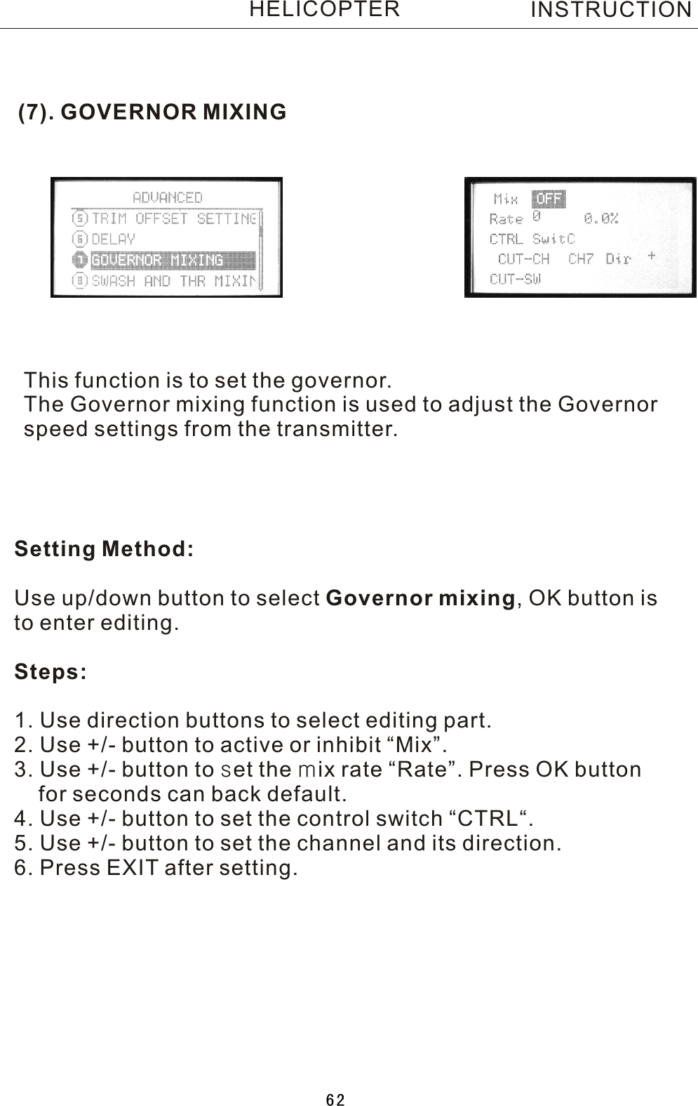 (7). GOVERNOR MIXINGThis function is to set the governor.The Governor mixing function is used to adjust the Governorspeed settings from the transmitter.Setting Method:Use up/down button to select Governor mixing,  OK button isto enter editing.Steps:1. Use direction buttons to select editing part.2. Use +/- button to active or inhibit “Mix”.3. Use +/- button to set the mix rate “Rate”. Press OK button     for seconds can back default.4. Use +/- button to set the control switch “CTRL“.5. Use +/- button to set the channel and its direction.6. Press EXIT after setting.INSTRUCTIONHELICOPTER62