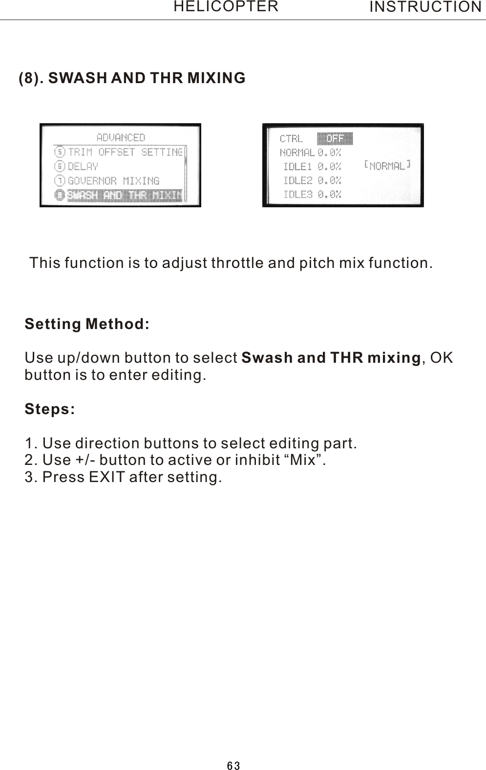 (8). SWASH AND THR MIXINGThis function is to adjust throttle and pitch mix function.Setting Method:Use up/down button to select Swash and THR mixing,  OK button is to enter editing.Steps:1. Use direction buttons to select editing part.2. Use +/- button to active or inhibit “Mix”.3. Press EXIT after setting.INSTRUCTIONHELICOPTER63