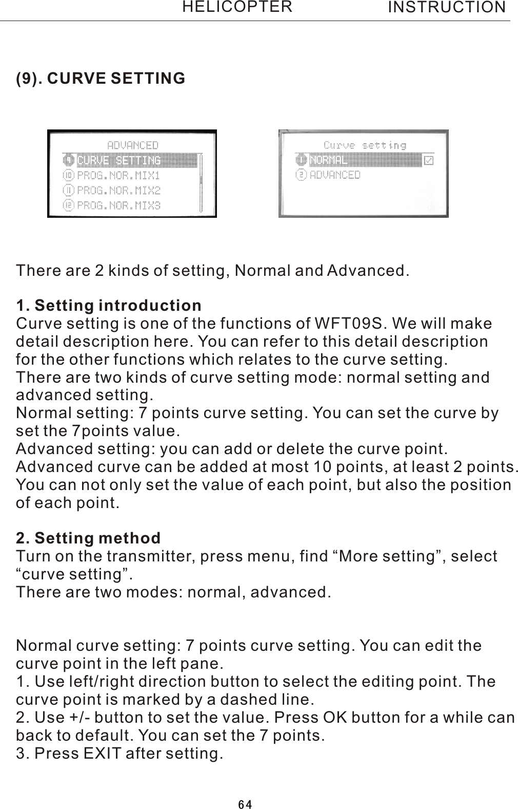 (9). CURVE SETTINGThere are 2 kinds of setting, Normal and Advanced.INSTRUCTIONHELICOPTER1. Setting introductionCurve setting is one of the functions of WFT09S. We will make detail description here. You can refer to this detail descriptionfor the other functions which relates to the curve setting.There are two kinds of curve setting mode: normal setting andadvanced setting.Normal setting: 7 points curve setting. You can set the curve byset the 7points value.Advanced setting: you can add or delete the curve point. Advanced curve can be added at most 10 points, at least 2 points.You can not only set the value of each point, but also the positionof each point.2. Setting methodTurn on the transmitter, press menu, find “More setting”, select“curve setting”.There are two modes: normal, advanced.Normal curve setting: 7 points curve setting. You can edit thecurve point in the left pane.1. Use left/right direction button to select the editing point. Thecurve point is marked by a dashed line.2. Use +/- button to set the value. Press OK button for a while canback to default. You can set the 7 points.3. Press EXIT after setting.64