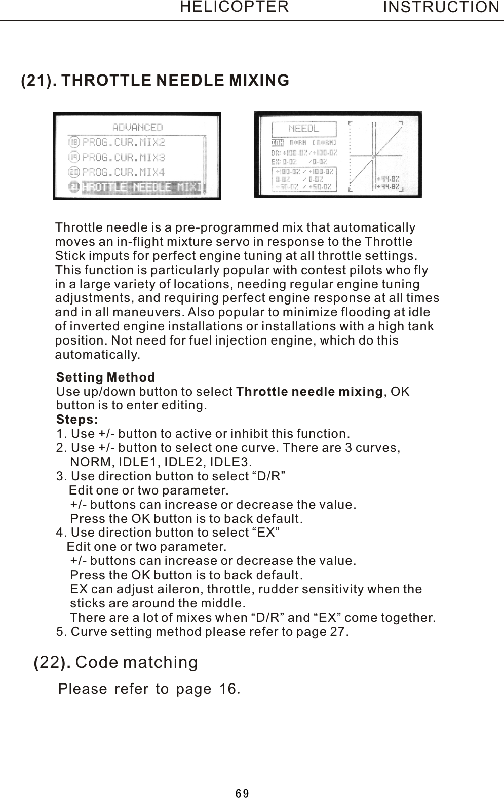 (21). THROTTLE NEEDLE MIXINGThrottle needle is a pre-programmed mix that automaticallymoves an in-flight mixture servo in response to the ThrottleStick imputs for perfect engine tuning at all throttle settings.This function is particularly popular with contest pilots who flyin a large variety of locations, needing regular engine tuningadjustments, and requiring perfect engine response at all timesand in all maneuvers. Also popular to minimize flooding at idleof inverted engine installations or installations with a high tankposition. Not need for fuel injection engine, which do thisautomatically.Setting MethodUse up/down button to select Throttle needle mixing,  OK button is to enter editing.Steps:1. Use +/- button to active or inhibit this function.2. Use +/- button to select one curve. There are 3 curves,     NORM, IDLE1, IDLE2, IDLE3.3. Use direction button to select “D/R”   Edit one or two parameter.    +/- buttons can increase or decrease the value.    Press the OK button is to back default.4. Use direction button to select “EX”   Edit one or two parameter.    +/- buttons can increase or decrease the value.    Press the OK button is to back default.    EX can adjust aileron, throttle, rudder sensitivity when the     sticks are around the middle.    There are a lot of mixes when “D/R” and “EX” come together.5. Curve setting method please refer to page 27.INSTRUCTIONHELICOPTER(22). Code matchingPlease refer to page 16.69