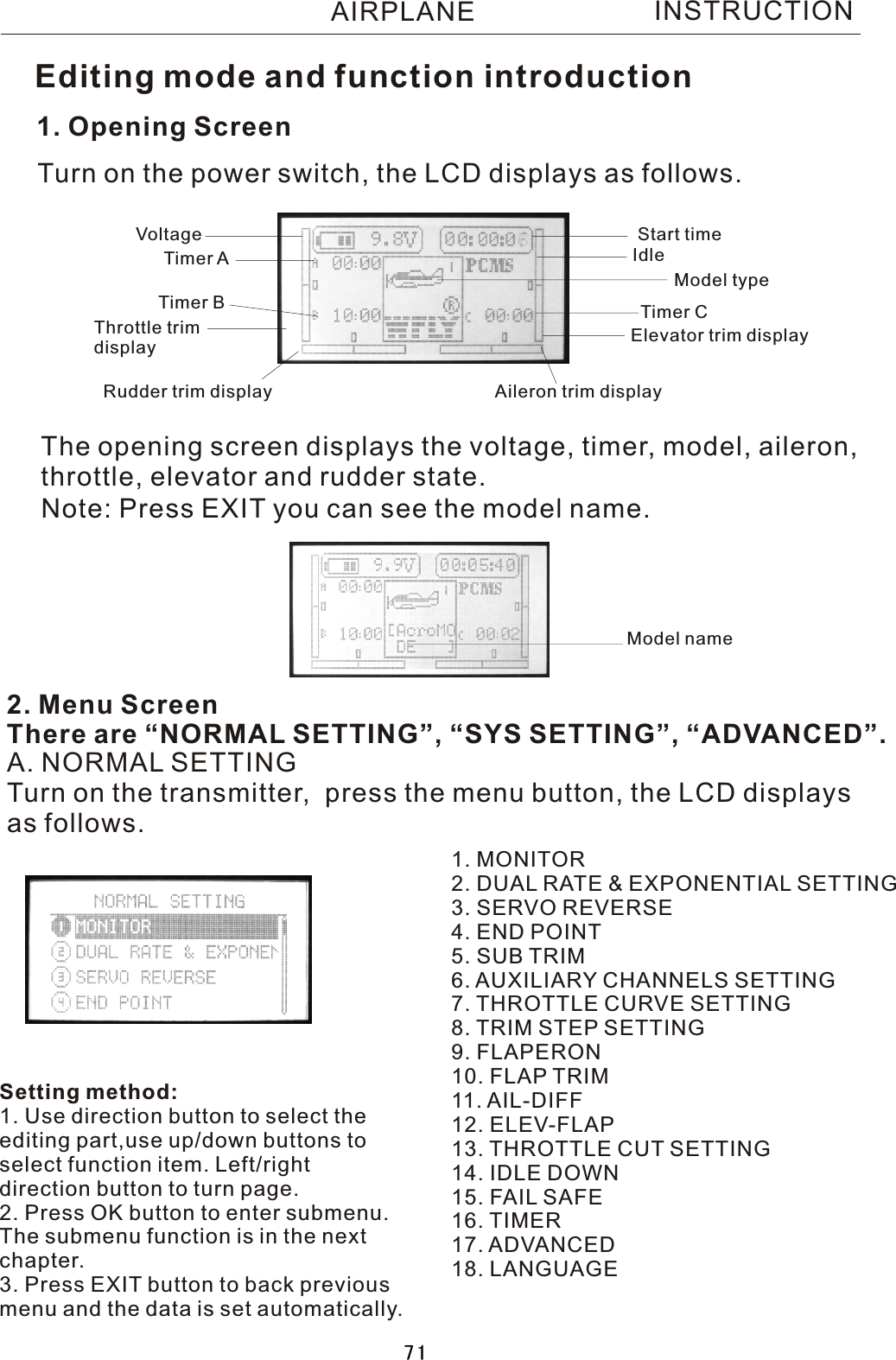 INSTRUCTION1. Opening ScreenThe opening screen displays the voltage, timer, model, aileron, throttle, elevator and rudder state.2. Menu ScreenThere are “NORMAL SETTING”, “SYS SETTING”, “ADVANCED”.Turn on the power switch, the LCD displays as follows.A. NORMAL SETTINGTurn on the transmitter,  press the menu button, the LCD displaysas follows.1. MONITOR2. DUAL RATE &amp; EXPONENTIAL SETTING3. SERVO REVERSE4. END POINT5. SUB TRIM6. AUXILIARY CHANNELS SETTING7. THROTTLE CURVE SETTING8. TRIM STEP SETTING9. FLAPERON10. FLAP TRIM11. AIL-DIFF12. ELEV-FLAP13. THROTTLE CUT SETTING14. IDLE DOWN15.  FAIL  SAFE16. TIMER17. ADVANCED18. LANGUAGEVoltage Start timeTimer  ATimer  B Timer  CModel typeThrottle trim displayRudder trim display Aileron trim displayElevator trim displayIdleEditing mode and function introductionNote: Press EXIT you can see the model name.Setting method:1. Use direction button to select theediting part,use up/down buttons toselect function item. Left/right direction button to turn page.2. Press OK button to enter submenu.The submenu function is in the nextchapter.3. Press EXIT button to back previousmenu and the data is set automatically.Model nameAIRPLANE71