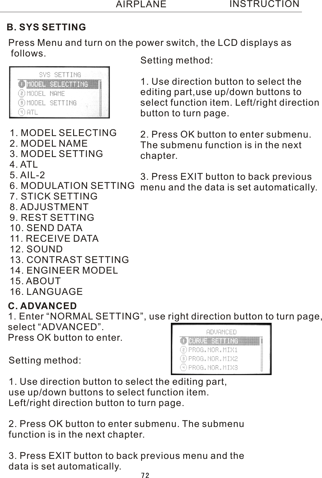 INSTRUCTIONB. SYS SETTINGPress Menu and turn on the power switch, the LCD displays as follows.1. MODEL SELECTING2. MODEL NAME3. MODEL SETTING4. ATL5. AIL-26. MODULATION SETTING7. STICK SETTING8. ADJUSTMENT9. REST SETTING10. SEND DATA11. RECEIVE DATA12. SOUND13. CONTRAST SETTING14. ENGINEER MODEL15. ABOUT16. LANGUAGESetting method:1. Use direction button to select the editing part,use up/down buttons toselect function item. Left/right directionbutton to turn page.2. Press OK button to enter submenu. The submenu function is in the nextchapter.3. Press EXIT button to back previousmenu and the data is set automatically.C. ADVANCED1. Enter “NORMAL SETTING”, use right direction button to turn page,select “ADVANCED”.Press OK button to enter.Setting method:1. Use direction button to select the editing part,use up/down buttons to select function item.Left/right direction button to turn page.2. Press OK button to enter submenu. The submenufunction is in the next chapter.3. Press EXIT button to back previous menu and thedata is set automatically.AIRPLANE72