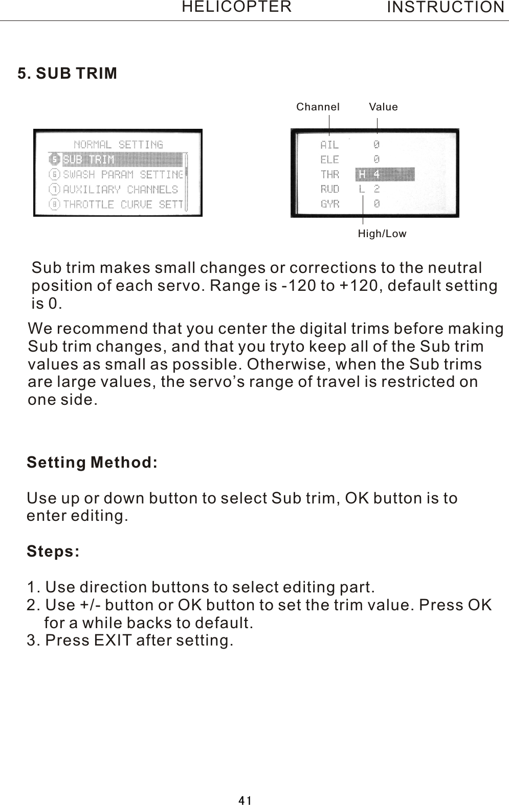 5. SUB TRIMSub trim makes small changes or corrections to the neutral position of each servo. Range is -120 to +120, default settingis 0.Setting Method:Use up or down button to select Sub trim, OK button is toenter editing.Steps:1. Use direction buttons to select editing part.2. Use +/- button or OK button to set the trim value. Press OK    for a while backs to default.3. Press EXIT after setting.We recommend that you center the digital trims before making Sub trim changes, and that you tryto keep all of the Sub trim values as small as possible. Otherwise, when the Sub trims are large values, the servo’s range of travel is restricted on one side.Channel ValueHigh/LowINSTRUCTIONHELICOPTER41