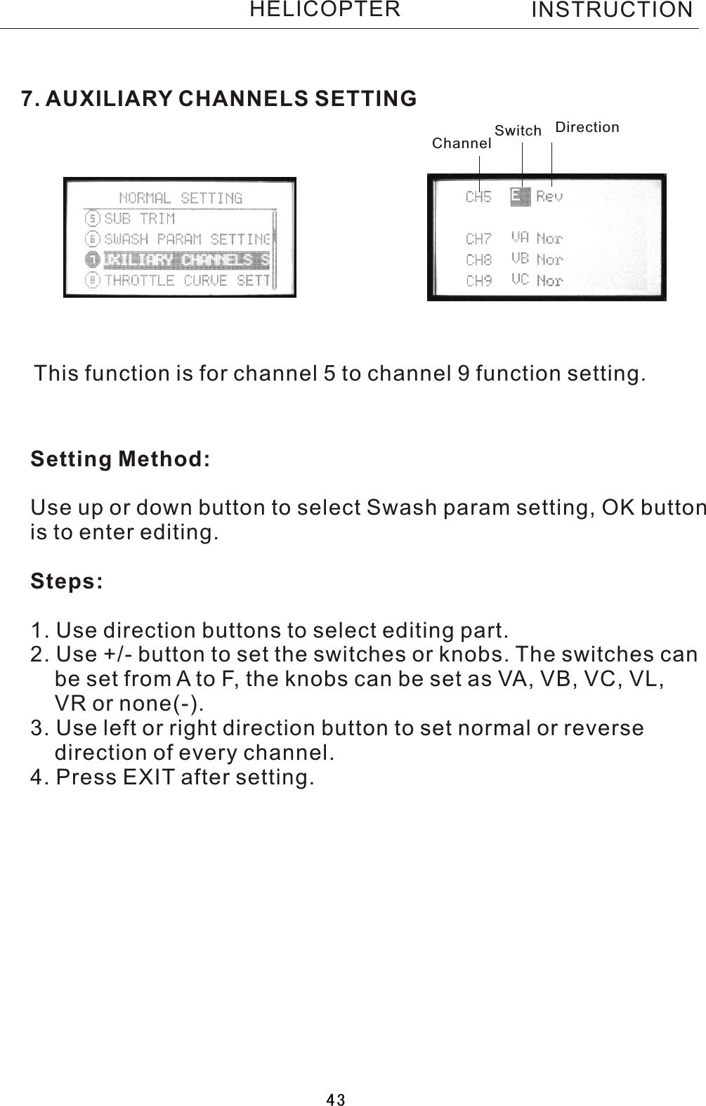 7. AUXILIARY CHANNELS SETTINGThis function is for channel 5 to channel 9 function setting.Setting Method:Use up or down button to select Swash param setting, OK buttonis to enter editing.Steps:1. Use direction buttons to select editing part.2. Use +/- button to set the switches or knobs. The switches can     be set from  A  to F, the knobs can be set as VA, VB, VC, VL,     VR or none(-).3. Use left or right direction button to set normal or reverse     direction of every channel. 4. Press EXIT after setting.Channel Switch DirectionINSTRUCTIONHELICOPTER43