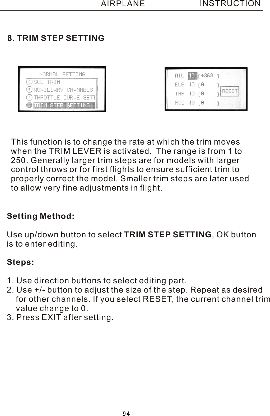 8. TRIM STEP SETTINGThis function is to change the rate at which the trim moves when the TRIM LEVER is activated.    The range is from 1 to 250. Generally larger trim steps are for models with larger control throws or for first flights to ensure sufficient trim to properly correct the model. Smaller trim steps are later used to allow very fine adjustments in flight.Setting Method:Use up/down button to select TRIM STEP SETTING,  OK button is to enter editing.Steps:1. Use direction buttons to select editing part.2. Use +/- button to adjust the size of the step. Repeat as desired    for other channels. If you select RESET, the current channel trim    value change to 0. 3. Press EXIT after setting.INSTRUCTIONAIRPLANE94