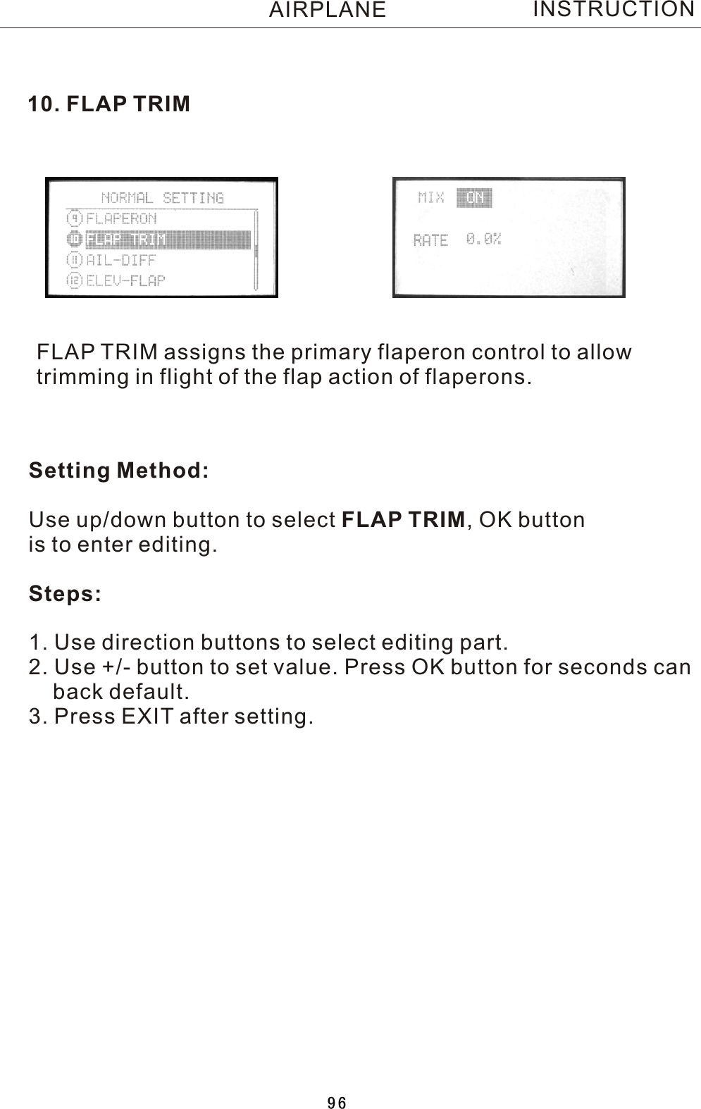 10. FLAP TRIMFLAP TRIM assigns the primary flaperon control to allow trimming in flight of the flap action of flaperons.INSTRUCTIONSetting Method:Use up/down button to select FLAP TRIM,  OK button is to enter editing.Steps:1. Use direction buttons to select editing part.2. Use +/- button to set value. Press OK button for seconds can    back default.3. Press EXIT after setting.AIRPLANE96