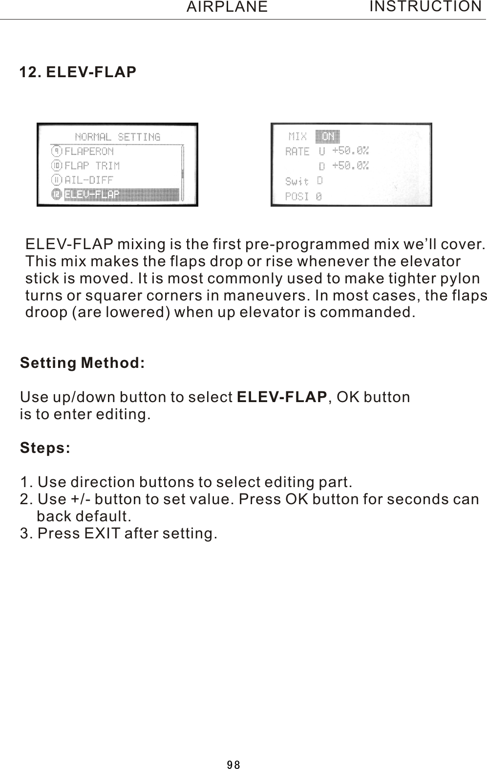 12. ELEV-FLAPELEV-FLAP mixing is the first pre-programmed mix we’ll cover.This mix makes the flaps drop or rise whenever the elevatorstick is moved. It is most commonly used to make tighter pylonturns or squarer corners in maneuvers. In most cases, the flapsdroop (are lowered) when up elevator is commanded.INSTRUCTIONSetting Method:Use up/down button to select ELEV-FLAP,  OK button is to enter editing.Steps:1. Use direction buttons to select editing part.2. Use +/- button to set value. Press OK button for seconds can    back default.3. Press EXIT after setting.AIRPLANE98