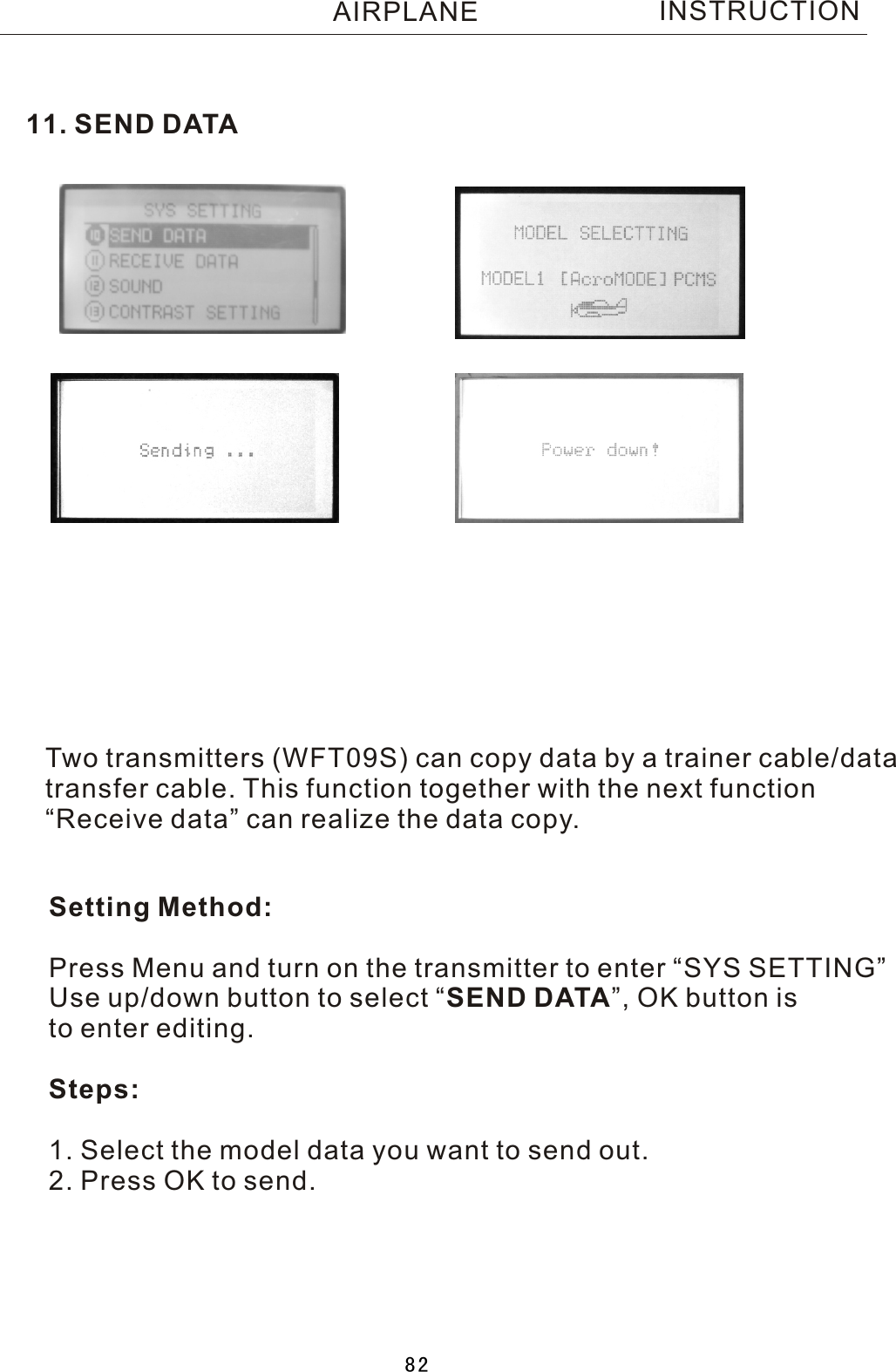 11. SEND DATATwo  transmitters (WFT09S) can copy data by a trainer cable/datatransfer cable. This function together with the next function“Receive data” can realize the data copy. Setting Method:Press Menu and turn on the transmitter to enter “SYS SETTING”Use up/down button to select  “SEND DATA”, OK button is to enter editing.Steps:1. Select the model data you want to send out.2. Press OK to send.INSTRUCTIONAIRPLANE82