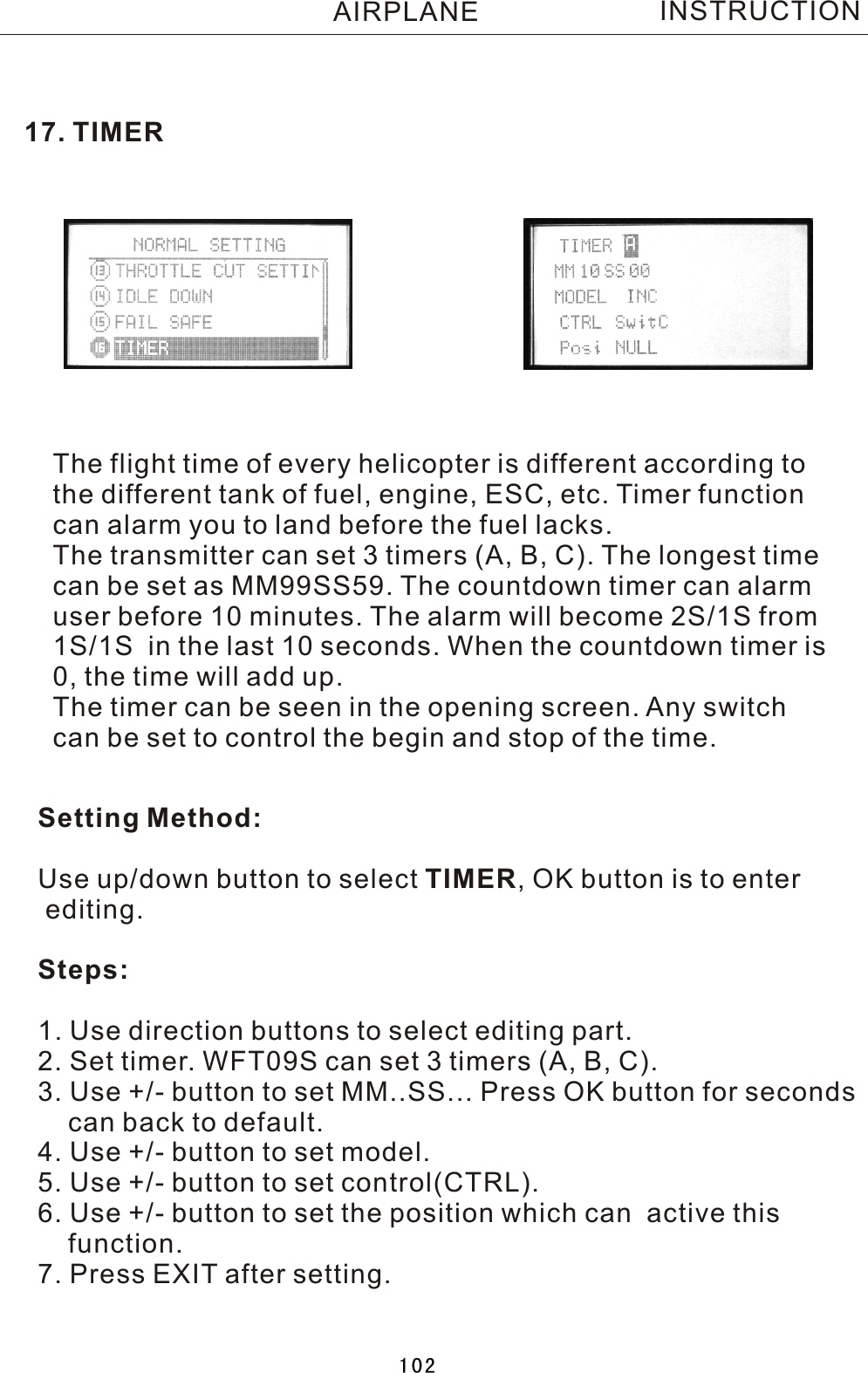 17. TIMERThe flight time of every helicopter is different according tothe different tank of fuel, engine, ESC, etc. Timer function can alarm you to land before the fuel lacks.The transmitter can set 3 timers (A, B, C). The longest timecan be set as MM99SS59. The countdown timer can alarm user before 10 minutes. The alarm will become 2S/1S from 1S/1S  in the last 10 seconds. When the countdown timer is 0, the time will add up.The timer can be seen in the opening screen. Any switch can be set to control the begin and stop of the time.Setting Method:Use up/down button to select TIMER,  OK button is to enter editing.Steps:1. Use direction buttons to select editing part.2. Set timer. WFT09S can set 3 timers (A, B, C).3. Use +/- button to set MM..SS... Press OK button for seconds     can back to default.4. Use +/- button to set model.5. Use +/- button to set control(CTRL).6. Use +/- button to set the position which can  active this     function.7. Press EXIT after setting.INSTRUCTIONAIRPLANE102