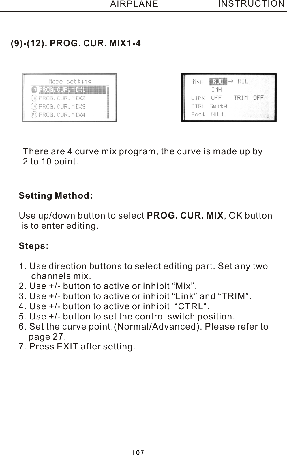 (9)-(12). PROG. CUR. MIX1-4There are 4 curve mix program, the curve is made up by 2  to 10 point.Setting Method:Use up/down button to select PROG. CUR. MIX,  OK button is to enter editing.Steps:1. Use direction buttons to select editing part. Set any two     channels mix.2. Use +/- button to active or inhibit “Mix”.3. Use +/- button to active or inhibit “Link” and “TRIM”.4. Use +/- button to active or inhibit  “CTRL“.5. Use +/- button to set the control switch position.6. Set the curve point.(Normal/Advanced). Please refer to     page 27.7. Press EXIT after setting.INSTRUCTIONAIRPLANE107