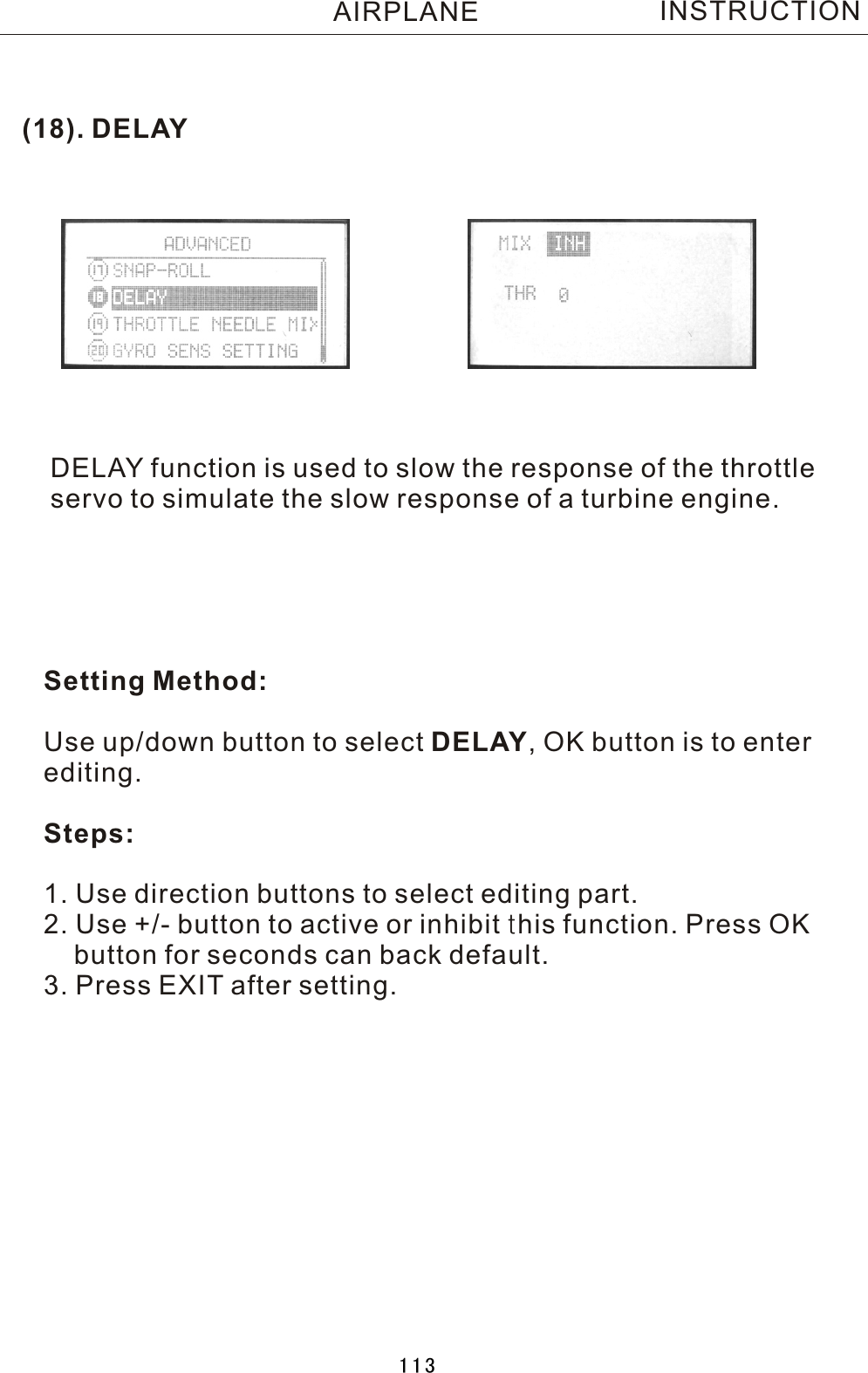 (18). DELAYDELAY function is used to slow the response of the throttleservo to simulate the slow response of a turbine engine.Setting Method:Use up/down button to select DELAY,  OK button is to enter editing.Steps:1. Use direction buttons to select editing part.2. Use +/- button to active or inhibit this function. Press OK    button for seconds can back default.3. Press EXIT after setting.INSTRUCTIONAIRPLANE113