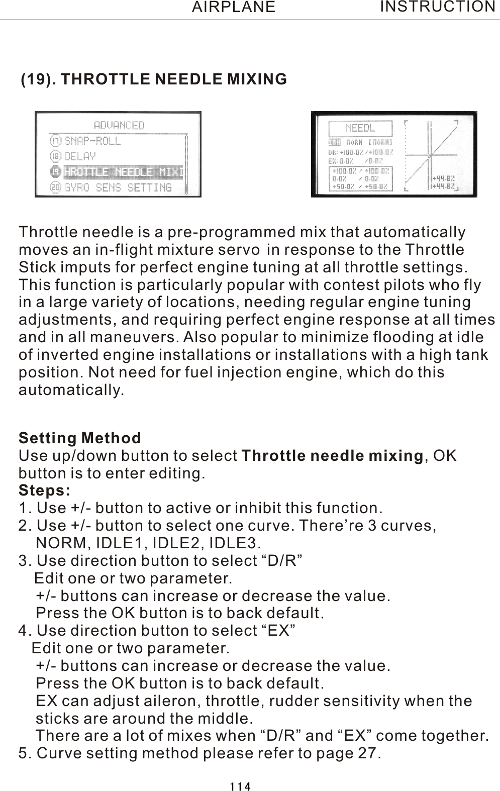 (19). THROTTLE NEEDLE MIXINGThrottle needle is a pre-programmed mix that automaticallymoves an in-flight mixture servo in response to the ThrottleStick imputs for perfect engine tuning at all throttle settings.This function is particularly popular with contest pilots who flyin a large variety of locations, needing regular engine tuningadjustments, and requiring perfect engine response at all timesand in all maneuvers. Also popular to minimize flooding at idleof inverted engine installations or installations with a high tankposition. Not need for fuel injection engine, which do thisautomatically.Setting MethodUse up/down button to select Throttle needle mixing,  OK button is to enter editing.Steps:1. Use +/- button to active or inhibit this function.2. Use +/- button to select one curve. There’re 3 curves,     NORM, IDLE1, IDLE2, IDLE3.3. Use direction button to select “D/R”   Edit one or two parameter.    +/- buttons can increase or decrease the value.    Press the OK button is to back default.4. Use direction button to select “EX”   Edit one or two parameter.    +/- buttons can increase or decrease the value.    Press the OK button is to back default.    EX can adjust aileron, throttle, rudder sensitivity when the     sticks are around the middle.    There are a lot of mixes when “D/R” and “EX” come together.5. Curve setting method please refer to page 27.INSTRUCTIONAIRPLANE114