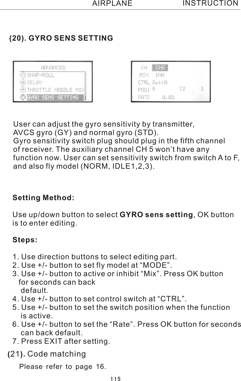 (20). GYRO SENS SETTINGUser can adjust the gyro sensitivity by transmitter, AVCS gyro (GY) and normal gyro (STD).Gyro sensitivity switch plug should plug in the fifth channel of receiver. The auxiliary channel CH 5 won’t have any function now. User can set sensitivity switch from switch  A  to F, and also fly model (NORM, IDLE1,2,3).Setting Method:Use up/down button to select GYRO sens setting,  OK button is to enter editing.Steps:1. Use direction buttons to select editing part.2. Use +/- button to set fly model at “MODE”.3. Use +/- button to active or inhibit “Mix”. Press OK button      for seconds can back    default.4. Use +/- button to set control switch at “CTRL”.5. Use +/- button to set the switch position when the function     is active.6. Use +/- button to set the “Rate”. Press OK button for seconds     can back default.7. Press EXIT after setting.INSTRUCTIONAIRPLANE(21). Code matchingPlease refer to page 16.115