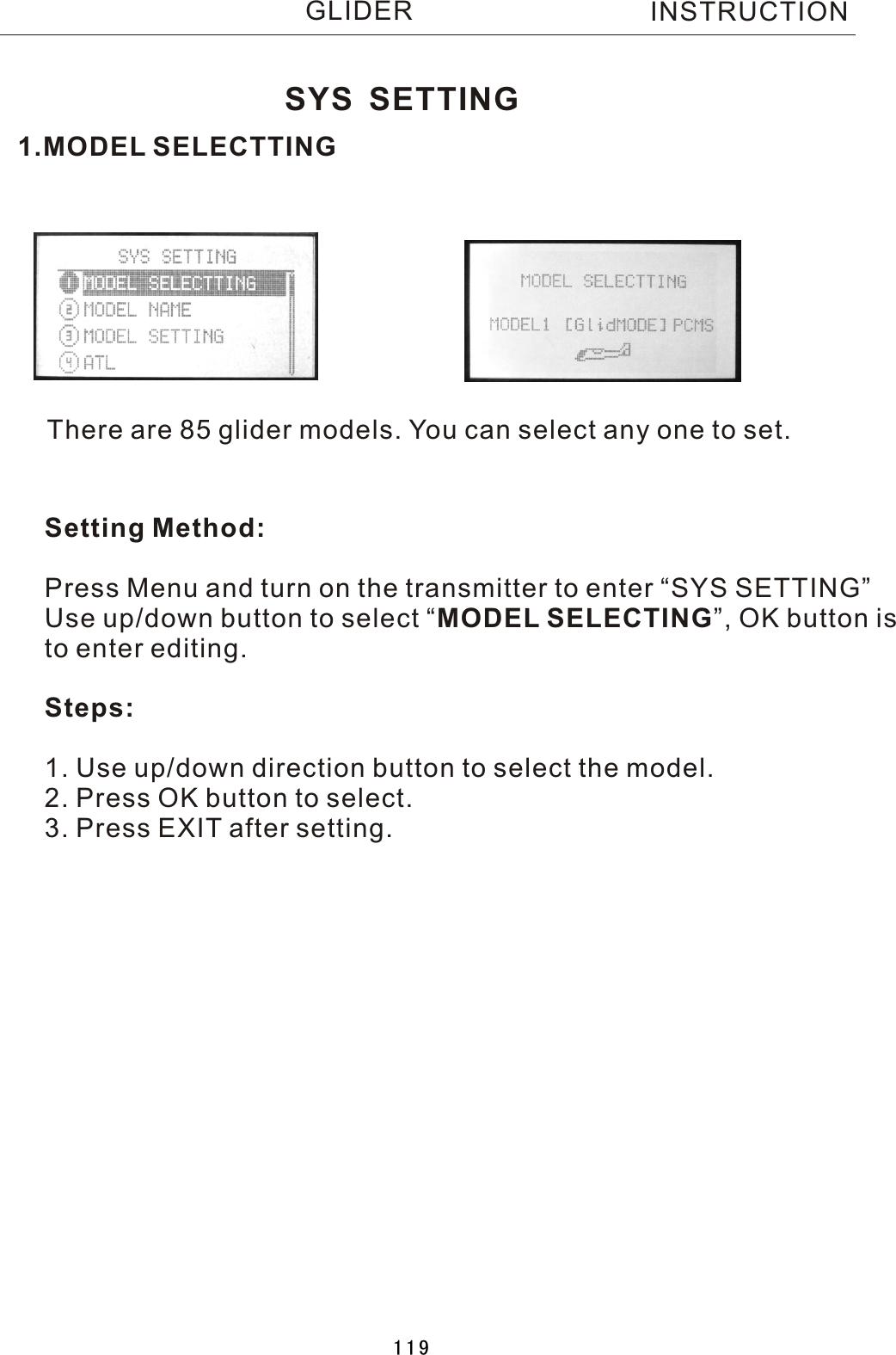 1.MODEL SELECTTINGThere are 85 glider models. You can select any one to set.Setting Method:Press Menu and turn on the transmitter to enter “SYS SETTING”Use up/down button to select  “MODEL SELECTING”, OK button is to enter editing.Steps:1. Use up/down direction button to select the model.2. Press OK button to select.3. Press EXIT after setting.SYS SETTINGINSTRUCTIONGLIDER119