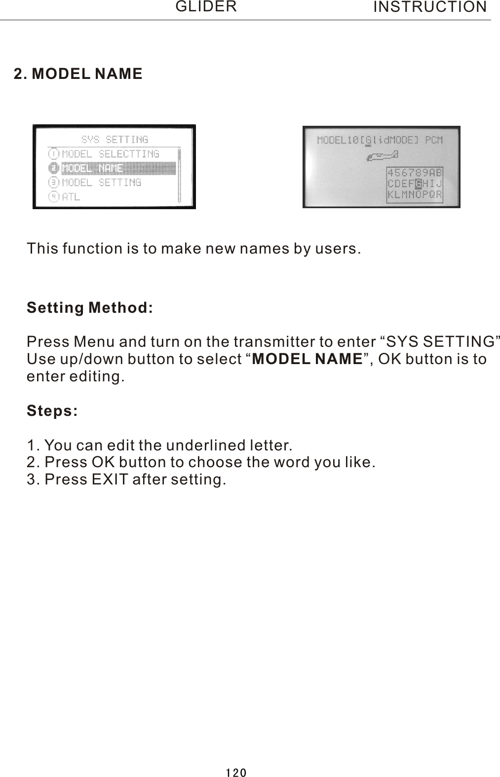 2. MODEL NAMEThis function is to make new names by users.Setting Method:Press Menu and turn on the transmitter to enter “SYS SETTING”Use up/down button to select  “MODEL NAME”, OK button is toenter editing.Steps:1. You can edit the underlined letter.2. Press OK button to choose the word you like.3. Press EXIT after setting. INSTRUCTIONGLIDER120