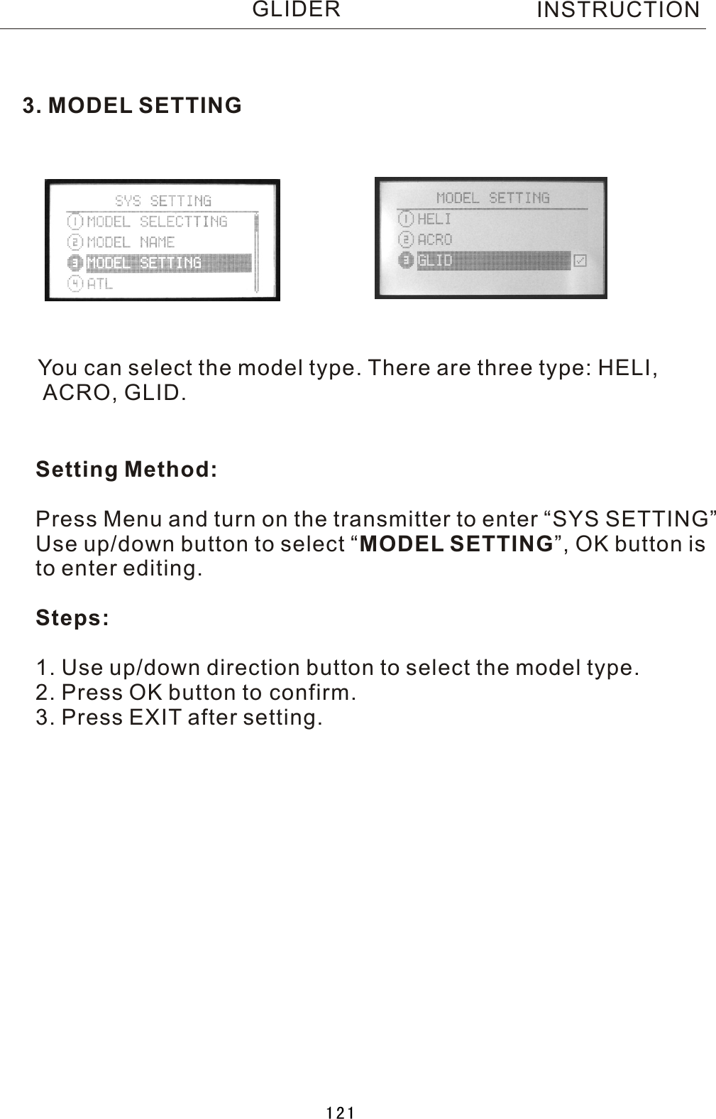 3. MODEL SETTINGYou can select the model type. There are three type: HELI, ACRO, GLID.Setting Method:Press Menu and turn on the transmitter to enter “SYS SETTING”Use up/down button to select  “MODEL SETTING”, OK button is to enter editing.Steps:1. Use up/down direction button to select the model type.2. Press OK button to confirm.3. Press EXIT after setting. INSTRUCTIONGLIDER121