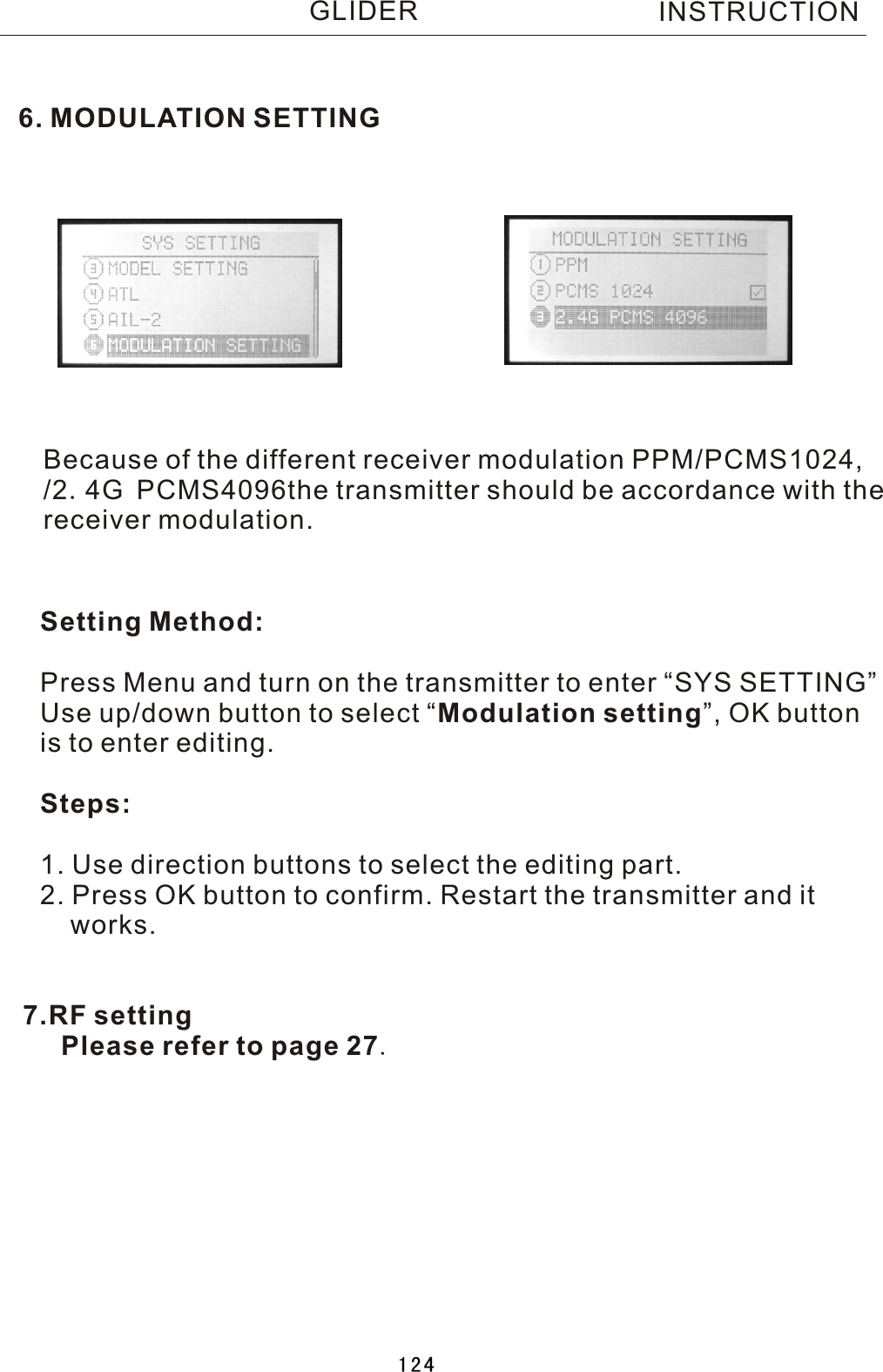 6. MODULATION SETTINGBecause of the different receiver modulation PPM/PCMS1024, /2.4G PCMS4096the transmitter should be accordance with the receiver modulation.Setting Method:Press Menu and turn on the transmitter to enter “SYS SETTING”Use up/down button to select  “Modulation setting”, OK buttonis to enter editing.Steps:1. Use direction buttons to select the editing part.2. Press OK button to confirm. Restart the transmitter and it    works.INSTRUCTIONGLIDER7.RF setting   Please refer to page 27.124