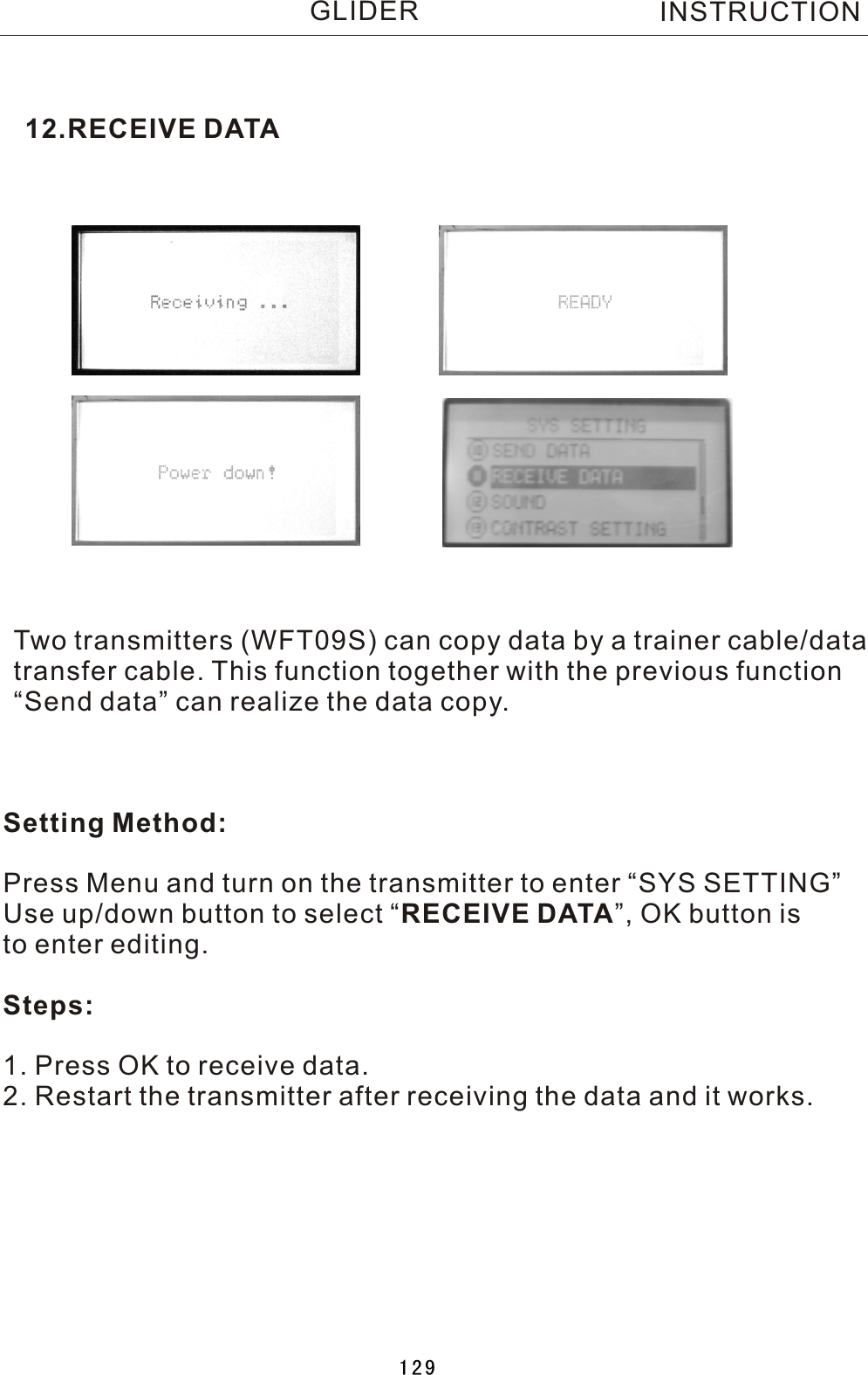 12.RECEIVE DATATwo  transmitters (WFT09S) can copy data by a trainer cable/datatransfer cable. This function together with the previous function“Send data” can realize the data copy. Setting Method:Press Menu and turn on the transmitter to enter “SYS SETTING”Use up/down button to select  “RECEIVE DATA”, OK button is to enter editing.Steps:1. Press OK to receive data.2. Restart the transmitter after receiving the data and it works.INSTRUCTIONGLIDER129