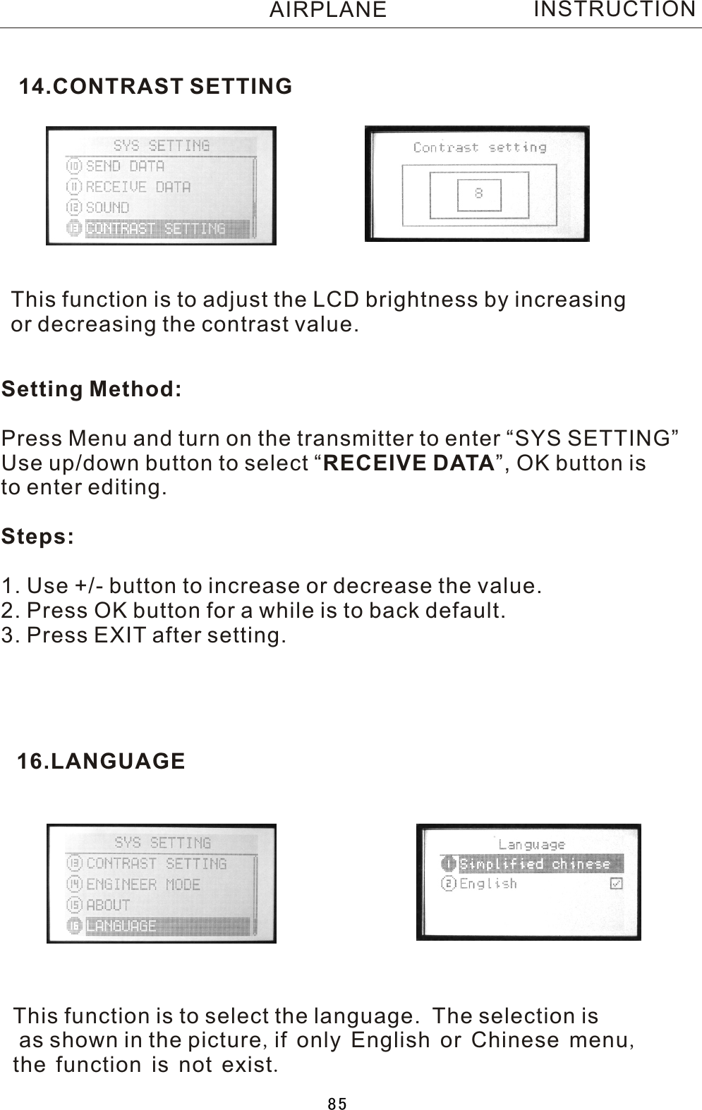 This function is to adjust the LCD brightness by increasing or decreasing the contrast value.Setting Method:Press Menu and turn on the transmitter to enter “SYS SETTING”Use up/down button to select  “RECEIVE DATA”, OK button is to enter editing.Steps:1. Use +/- button to increase or decrease the value.2. Press OK button for a while is to back default. 3. Press EXIT after setting.14.CONTRAST SETTING16.LANGUAGEThis function is to select the language.    The selection is as shown in the picture,if only English or Chinese menu,the function is not exist.INSTRUCTIONAIRPLANE85