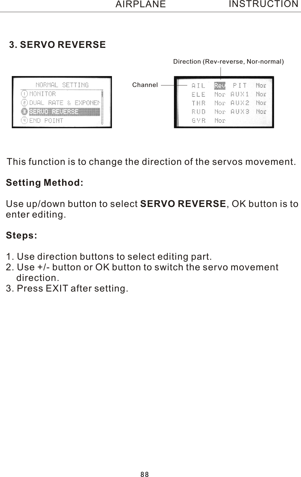 3. SERVO REVERSEThis function is to change the direction of the servos movement.Setting Method:Use up/down button to select SERVO REVERSE,  OK button is to enter editing.Steps:1. Use direction buttons to select editing part.2. Use +/- button or OK button to switch the servo movement     direction.3. Press EXIT after setting.Direction (Rev-reverse, Nor-normal)ChannelINSTRUCTIONAIRPLANE88